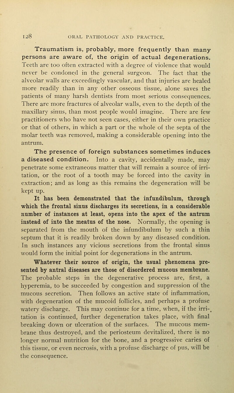 Traumatism is, probably, more frequently than many persons are aware of, the origin of actual degenerations. Teeth are too often extracted with a degree of violence that would never be condoned in the general surgeon. The fact that the alveolar walls are exceedingly vascular, and that injuries are healed more readily than in any other osseous tissue, alone saves the patients of many harsh dentists from most serious consequences. There are more fractures of alveolar walls, even to the depth of the maxillary sinus, than most people would imagine. There are few practitioners who have not seen cases, either in their own practice or that of others, in which a part or the whole of the septa of the molar teeth was removed, making a considerable opening into the antrum. The presence of foreign substances sometimes induces a diseased condition. Into a cavity, accidentally made, may penetrate some extraneous matter that will remain a source of irri- tation, or the root of a tooth may be forced into the cavity in extraction; and as long as this remains the degeneration will be kept up. It has been demonstrated that the infundibulum, through which the frontal sinus discharges its secretions, in a considerable number of instances at least, opens into the apex of the antrum instead of into the meatus of the nose. Normally, the opening is separated from the mouth of the infundibulum by such a thin septum that it is readily broken down by any diseased condition. In such instances any vicious secretions from the frontal sinus would form the initial point for degenerations in the antrum. Whatever their source of origin, the usual phenomena pre- sented by antral diseases are those of disordered mucous membrane. The probable steps in the degenerative process are, first, a hyperemia, to be succeeded by congestion and suppression of the mucous secretion. Then follows an active state of inflammation, with degeneration of the mucoid follicles, and perhaps a profuse watery discharge. This may continue for a time, when, if the irri-^ tation is continued, further degeneration takes place, with final breaking down or ulceration of the surfaces. The mucous mem- brane thus destroyed, and the periosteum devitalized, there is no longer normal nutrition for the bone, and a progressive caries of this tissue, or even necrosis, with a profuse discharge of pus, will be the consequence.