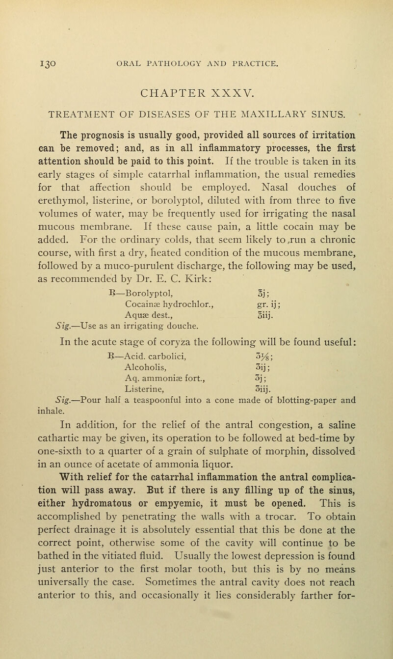 CHAPTER XXXV. TREATMENT OF DISEASES OF THE MAXILLARY SINUS. The prognosis is usually good, provided all sources of irritation can be removed; and, as in all inflammatory processes, the first attention should be paid to this point. If the trouble is taken in its early stages of simple catarrhal inflammation, the usual remedies for that afifection should be employed. Nasal douches of erethymol, listerine, or borolyptol, diluted with from three to five volumes of water, may be frequently used for irrigating the nasal mucous membrane. If these cause pain, a little cocain may be added. For the ordinary colds, that seem likely to,run a chronic course, with first a dry, heated condition of the mucous membrane, followed by a muco-purulent discharge, the following may be used, as recommended by Dr. E. C. Kirk: 5—Borolyptol, oj; Cocaine hydrochlor., gr. ij; Aquse dest., oiij. Sig.—Use as an irrigating douche. In the acute stage of coryza the following will be found useful: 3J—Acid, carbolici, oj/^; Alcoholis, 5ij; Aq. ammonise fort., 3j; Listerine, oiij. Sig.—Pour half a teaspoonful into a cone made of blotting-paper and inhale. In addition, for the relief of the antral congestion, a saline cathartic may be given, its operation to be followed at bed-time by one-sixth to a quarter of a grain of sulphate of morphin, dissolved in an ounce of acetate of ammonia liquor. With relief for the catarrhal inflammation the antral complica- tion will pass away. But if there is any filling up of the sinus, either hydromatous or empyemic, it must be opened. This is accomplished by penetrating the walls with a trocar. To obtain perfect drainage it is absolutely essential that this be done at the correct point, otherwise some of the cavity will continue to be bathed in the vitiated fluid. Usually the lowest depression is found just anterior to the first molar tooth, but this is by no means universall}^ the case. Sometimes the antral cavity does not reach anterior to this, and occasionally it lies considerably farther for-