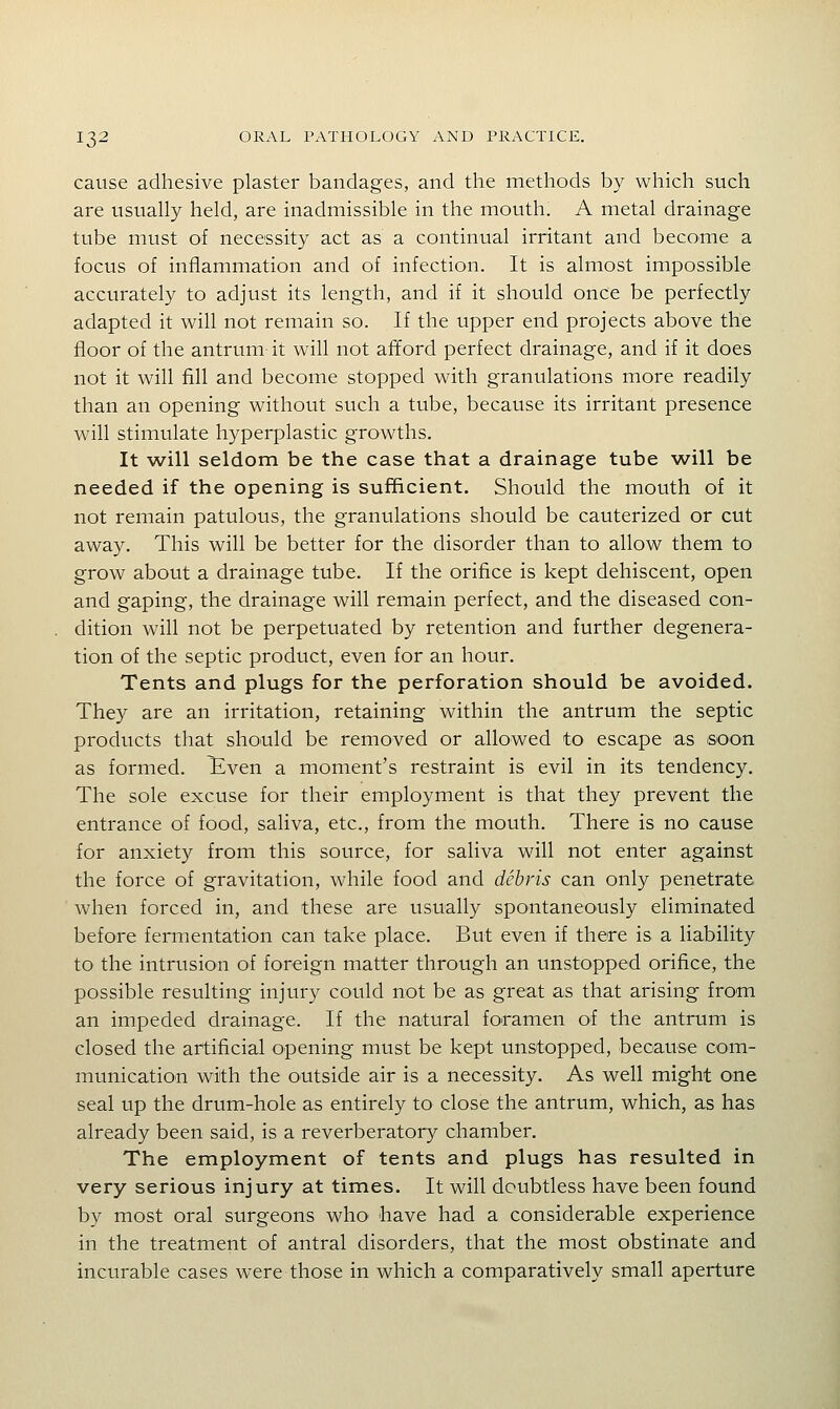 cause adhesive plaster bandages, and the methods by which such are usually held, are inadmissible in the mouth. A metal drainage tube must of necessity act as a continual irritant and become a focus of inflammation and of infection. It is almost impossible accurately to adjust its length, and if it should once be perfectly adapted it will not remain so. If the upper end projects above the floor of the antrum it will not afford perfect drainage, and if it does not it will fill and become stopped with granulations more readily than an opening without such a tube, because its irritant presence will stimulate hyperplastic growths. It will seldom be the case that a drainage tube will be needed if the opening is sufficient. Should the mouth of it not remain patulous, the granulations should be cauterized or cut away. This will be better for the disorder than to allow them to grow about a drainage tube. If the orifice is kept dehiscent, open and gaping, the drainage will remain perfect, and the diseased con- dition will not be perpetuated by retention and further degenera- tion of the septic product, even for an hour. Tents and plugs for the perforation should be avoided. They are an irritation, retaining within the antrum the septic products that should be removed or allowed to escape as soon as formed. Even a moment's restraint is evil in its tendency. The sole excuse for their employment is that they prevent the entrance of food, saliva, etc., from the mouth. There is no cause for anxiety from this source, for saliva will not enter against the force of gravitation, while food and debris can only penetrate when forced in, and these are usually spontaneously eliminated before fermentation can take place. But even if there is a liability to the intrusion of foreign matter through an unstopped orifice, the possible resulting injury could not be as great as that arising fro'm an impeded drainage. If the natural foramen of the antrum is closed the artificial opening must be kept unstopped, because com- munication with the outside air is a necessity. As well might one seal up the drum-hole as entirely to close the antrum, which, as has already been said, is a reverberatory chamber. The employment of tents and plugs has resulted in very serious injury at times. It will doubtless have been found by most oral surgeons who have had a considerable experience in the treatment of antral disorders, that the most obstinate and incurable cases were those in which a comparatively small aperture