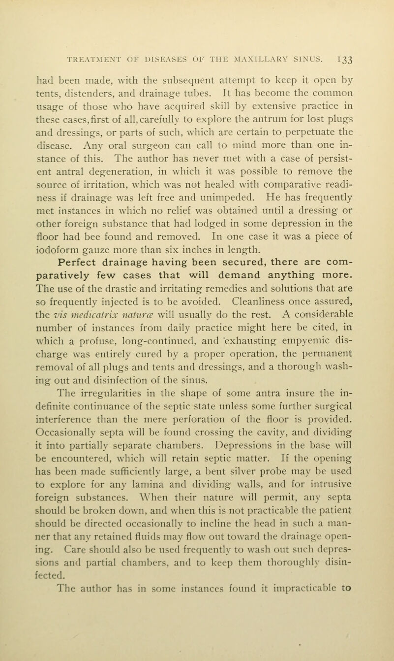 had been made, with the subsequent attempt to keep it open by- tents, distenders, and drainage tubes. It has become the common usage of those who have acquired skill by extensive practice in these cases, first of all. carefully to explore the antrum for lost plugs and dressings, or parts of such, which are certain to perpetuate the disease, Any^ oral surgeon can call to mind more than one in- stance of this. The author has never met with a case of persist- ent antral degeneration, in which it was possible to remove the source of irritation, which was not healed with comparative readi- ness if drainage was left free and unimpeded. He has frequently met instances in which no relief was obtained until a dressing or other foreign substance that had lodged in some depression in the floor had bee found and removed. In one case it was a piece of iodoform gauze more than six inches in length. Perfect drainage having been secured, there are com- paratively few cases that will demand anything more. The use of the drastic and irritating remedies and solutions that are so frequently injected is to be avoided. Cleanliness once assured, the z'is mcdicatrix naturcc will usually do the rest. A considerable number of instances from daily practice might here be cited, in which a profuse, long-continued, and exhausting empyemic dis- charge was entirely cured by a proper operation, the permanent removal of all plugs and tents and dressings, and a thorough wash- ing out and disinfection of the sinus. The irregularities in the shape of some antra insure the in- definite continuance of the septic state unless some further surgical interference than the mere perforation of the floor is provided. Occasionally septa will be found crossing the cavity, and dividing it into partially separate chambers. Depressions in the base will be encountered, which will retain septic matter. If the opening has been made suf^ciently large, a bent silver probe may be used to explore for any lamina and dividing walls, and for intrusive foreign substances. When their nature will permit, any septa should be broken down, and when this is not practicable the patient should be directed occasionally to incline the head in such a man- ner that any retained fluids may flow out toward the drainage open- ing. Care should also be used frequently to wash out such depres- sions and partial chambers, and to keep them thoroughly disin- fected. The author has in some instances found it impracticable to