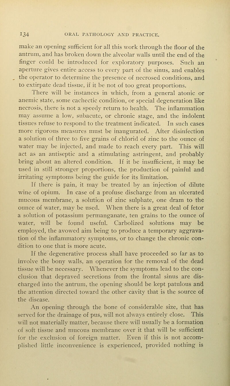 make an opening sufficient for all this work through the floor of the antrum, and has broken down the alveolar walls until the end of the finger could be introduced for exploratory purposes. Such an aperture gives entire access to every part of the sinus, and enables the operator to determine the presence of necrosed conditions, and to extirpate dead tissue, if it be not of too great proportions. There will be instances in which, from a general atonic or anemic state, some cachectic condition, or special degeneration like necrosis, there is not a speedy return to health. The inflammation may assume a low, subacute, or chronic stage, and the indolent tissues refuse to respond to the treatment indicated. In such cases more rigorous measures must be inaugurated. After disinfection a solution of three to five grains of chloric! of zinc to the ounce of water may be injected, and made to reach every part. This will act as an antiseptic and a stimulating astringent, and probably bring about an altered condition. If it be insufficient, it may be used in still stronger proportions, the production of painful and irritating symptoms being the guide for its limitation. If there is pain, it may be treated by an injection of dilute wine of opium. In case of a profuse discharge from an ulcerated mucous membrane, a solution of zinc sulphate, one dram to the ounce of water, may be used. When there is a great deal of fetor a solution of potassium permanganate, ten grains to the ounce of water, will be found useful. Carbolized solutions may be employed, the avowed aim being to produce a temporary aggrava- tion of the inflanmiatory symptoms, or to change the chronic con- dition to one that is more acute. If the degenerative process shall have proceeded so far as to involve the bony walls, an operation for the removal of the dead tissue will be necessary. Whenever the symptoms lead to the con- clusion that depraved secretions from the frontal sinus are dis- charged into the antrum, the opening should be kept patulous and the attention directed toward the other cavity that is the source of the disease. An opening through the bone of considerable size, that has served for the drainage of pus, w-ill not always entirely close. This will not materially matter, because there will usually be a formation of soft tissue and mucous membrane over it that will be sufficient for the exclusion of foreign matter. Even if this is not accom- plished little inconvenience is experienced, provided nothing is