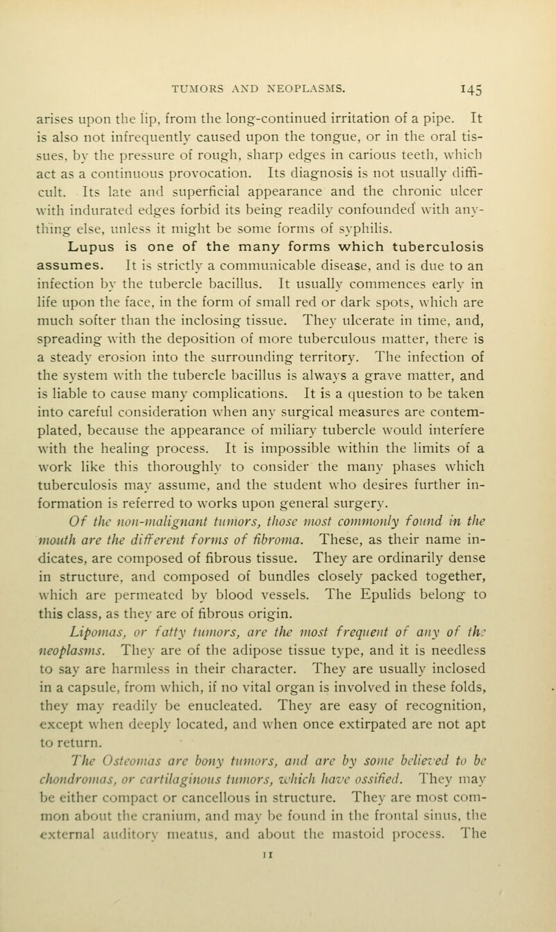 arises upon the lip, from the long-continued irritation of a pipe. It is also not infrequently caused upon the tongue, or in the oral tis- sues, by the pressure of rough, sharp edges in carious teeth, which act as a continuous provocation. Its diagnosis is not usually diffi- cult. Its late and superficial appearance and the chronic ulcer with indurated edges forbid its being readily confounded' with any- thing else, unless it might be some forms of syphilis. Lupus is one of the many forms which tuberculosis assumes. It is strictly a communicable disease, and is due to an infection by the tubercle bacillus. It usually commences early in life upon the face, in the form of small red or dark spots, which are much softer than the inclosing tissue. They ulcerate in time, and, spreading with the deposition of more tuberculous matter, there is a steady erosion into the surrounding territory. The infection of the system with the tubercle bacillus is always a grave matter, and is liable to cause many complications. It is a question to be taken into careful consideration w'hen any surgical measures are contem- plated, because the appearance of miliary tubercle would interfere W'ith the healing process. It is impossible within the limits of a work like this thoroughly to consider the many phases which tuberculosis may assume, and the student who desires further in- formation is referred to works upon general surgery. Of the non-malignant tumors, those most commonly found in the mouth are the different forms of fibroma. These, as their name in- dicates, are composed of fibrous tissue. They are ordinarily dense in structure, and composed of bundles closely packed together, which are permeated by blood vessels. The Epulids belong to this class, as they are of fibrous origin. Lipomas, or fatty tumors, are the most frequent of any of th: neoplasms. The}' are of the adipose tissue type, and it is needless to say are harmless in their character. They are usually inclosed in a capsule, from which, if no vital organ is involved in these folds, they may readily be enucleated. They are easy of recognition, except when deeply located, and when once extirpated are not apt to return. The Osteomas are bony tumors, and arc by some believed to be chondromas, or cartilaginous tumors, zchich have ossified. They may be either compact or cancellous in structure. They are most com- mon about the cranium, and may be found in the frontal sinus, the external auditory meatus, and about the mastoid process. The