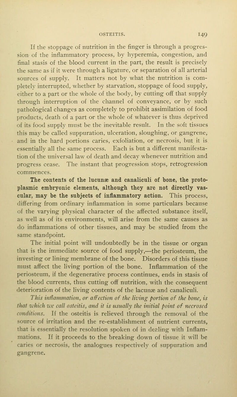 If the stoppage of nutrition in the finger is through a progres- sion of the inflammatory' process, by hyperemia, congestion, and final stasis of the blood current in the part, the result is precisely the same as if it were through a ligature, or separation of all arterial sources of supply. It matters not by what the nutrition is com- pletely interrupted, whether by starvation, stoppage of food supply, either to a part or the whole of the body, by cutting ofif that supply through interruption of the channel of conveyance, or by such pathological changes as completely to prohibit assimilation of food products, death of a part or the whole of whatever is thus deprived of its food supply must be the inevitable result. In the soft tissues this may be called suppuration, ulceration, sloughing, or gangrene, and in the hard portions caries, exfoliation, or necrosis, but it is essentially all the same process. Each is but a different manifesta- tion of the universal law of death and decay whenever nutrition and progress cease. The instant that progression stops, retrogression commences. The contents of the lucunae and canaliculi of bone, the proto- plasmic embryonic elements, although they are not directly vas- cular, may be the subjects of inflammatory action. This process, differing from ordinary inflammation in some particulars because of the varying physical character of the affected substance itself, as well as of its environments, will arise from the same causes as do inflammations of other tissues, and may be studied from the same standpoint. The initial point will undoubtedly be in the tissue or organ that is the immediate source of food supply,—the periosteum, the investing or lining membrane of the bone. Disorders of this tissue must affect the living portion of the bone. Inflammation of the periosteum, if the degenerative process continues, ends in stasis of the blood currents, thus cutting ofif nutrition, with the consequent deterioration of the living contents of the lacunae and canaliculi. This inflammation, or afl^ection of the living portion of the hone, is that which we call osteitis, and it is usually the initial point of necrosed conditions. If the osteitis is relieved through the removal of the source of irritation and the re-establishment of nutrient currents, that is essentially the resolution spoken of in dealing with Inflam- mations. If it proceeds to the breaking down of tissue it will be caries or necrosis, the analogues respectively of suppuration and gangrene.