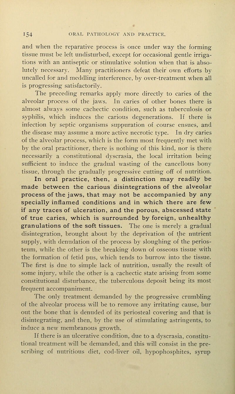 and when the reparative process is once under way the forming tissue must be left undisturbed, except for occasional gentle irriga- tions with an antiseptic or stimulative solution when that is abso- lutely necessary. Many practitioners defeat their own efforts by uncalled for and meddling interference, by over-treatment when all is progressing satisfactorily. The preceding remarks apply more directly to caries of the alveolar process of the jaws. In caries of other bones there is almost always some cachectic condition, such as tuberculosis or syphilis, which induces the carious degenerations. If there is infection by septic organisms suppuration of course ensues, and the disease may assume a more active necrotic type. In dry caries of the alveolar process, which is the form most frequently met with by the oral practitioner, there is nothing of this kind, nor is there necessarily a constitutional dyscrasia, the local irritation being sufificient to induce the gradual wasting of the cancellous bony tissue, through the gradually progressive cutting off of nutrition. In oral practice, then, a distinction may readily be made between the carious disintegrations of the alveolar process of the jaws, that may not be accompanied by any specially inflamed conditions and in which there are few if any traces of ulceration, and the porous, abscessed state of true caries, which is surrounded by foreign, unhealthy granulations of the soft tissues. The one is merely a gradual disintegration, brought about by the deprivation of the nutrient supply, with denudation of the process by sloughing of the perios- teum, while the other is the breaking down of osseous tissue with the formation of fetid pus, which tends to burrow into the tissue. The first is due to simple lack of nutrition, usually the result of some injury, while the other is a cachectic state arising from some constitutional disturbance, the tuberculous deposit being its most frequent accompaniment. The only treatment demanded by the progressive crumbling of the alveolar process will be to remove any irritating cause, bur out the bone that is denuded of its periosteal covering and that is disintegrating, and then, by the use of stimulating astringents, to induce a new membranous growth. If there is an ulcerative condition, due to a dyscrasia, constitu- tional treatment will be demanded, and this will consist in the pre- scribing of nutritious diet, cod-liver oil, hypophosphites, syrup