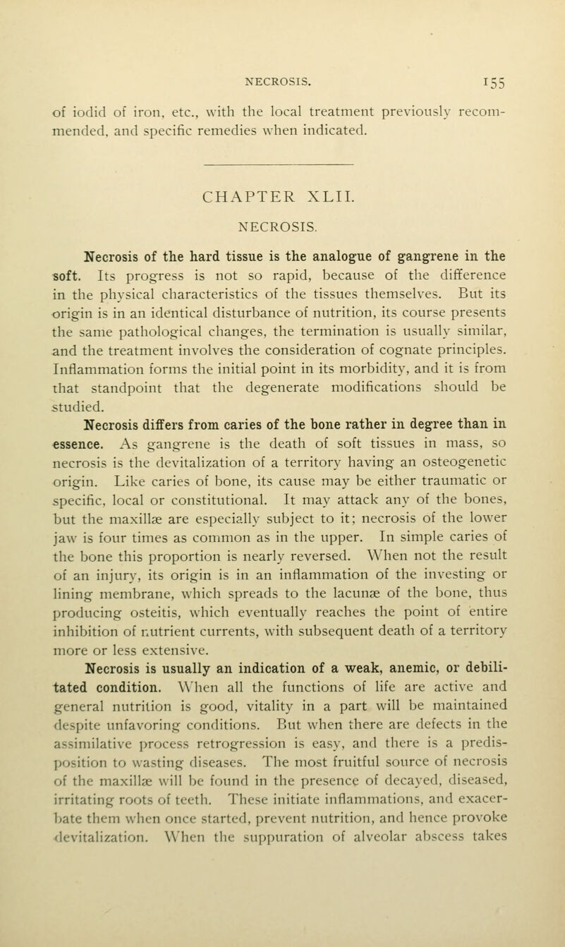 of iodid of iron, etc., with the local treatment previously recom- mended, and specific remedies when indicated. CHAPTER XLII. NECROSIS. Necrosis of the hard tissue is the analogue of gangrene in the soft. Its progress is not so rapid, because of the difference in the physical characteristics of the tissues themselves. But its origin is in an identical disturbance of nutrition, its course presents the same pathological changes, the termination is usually similar, and the treatment involves the consideration of cognate principles. Inflammation forms the initial point in its morbidity, and it is from that standpoint that the degenerate modifications should be studied. Necrosis differs from caries of the hone rather in degree than in essence. As gangrene is the death of soft tissues in mass, so necrosis is the devitalization of a territory having an osteogenetic origin. Like caries of bone, its cause may be either traumatic or specific, local or constitutional. It may attack any of the bones, but the maxillje are especially subject to it; necrosis of the lower jaw is four times as common as in the upper. In simple caries of the bone this proportion is nearly reversed. When not the result of an injury, its origin is in an inflammation of the investing or lining membrane, which spreads to the lacunae of the bone, thus producing osteitis, which eventually reaches the point of entire inhibition of nutrient currents, with subsequent death of a territory more or less extensive. Necrosis is usually an indication of a weak, anemic, or debili- tated condition. When all the functions of life are active and general nutrition is good, vitality in a part will be maintained despite unfavoring conditions. But when there are defects in the assimilative process retrogression is easy, and there is a predis- position to wasting diseases. The most fruitful source of necrosis of the maxillae will be found in the presence of decayed, diseased, irritating roots of teeth. These initiate inflammations, and exacer- bate them when once started, prevent nutrition, and hence provoke devitalization. When the suppuration of alveolar abscess takes