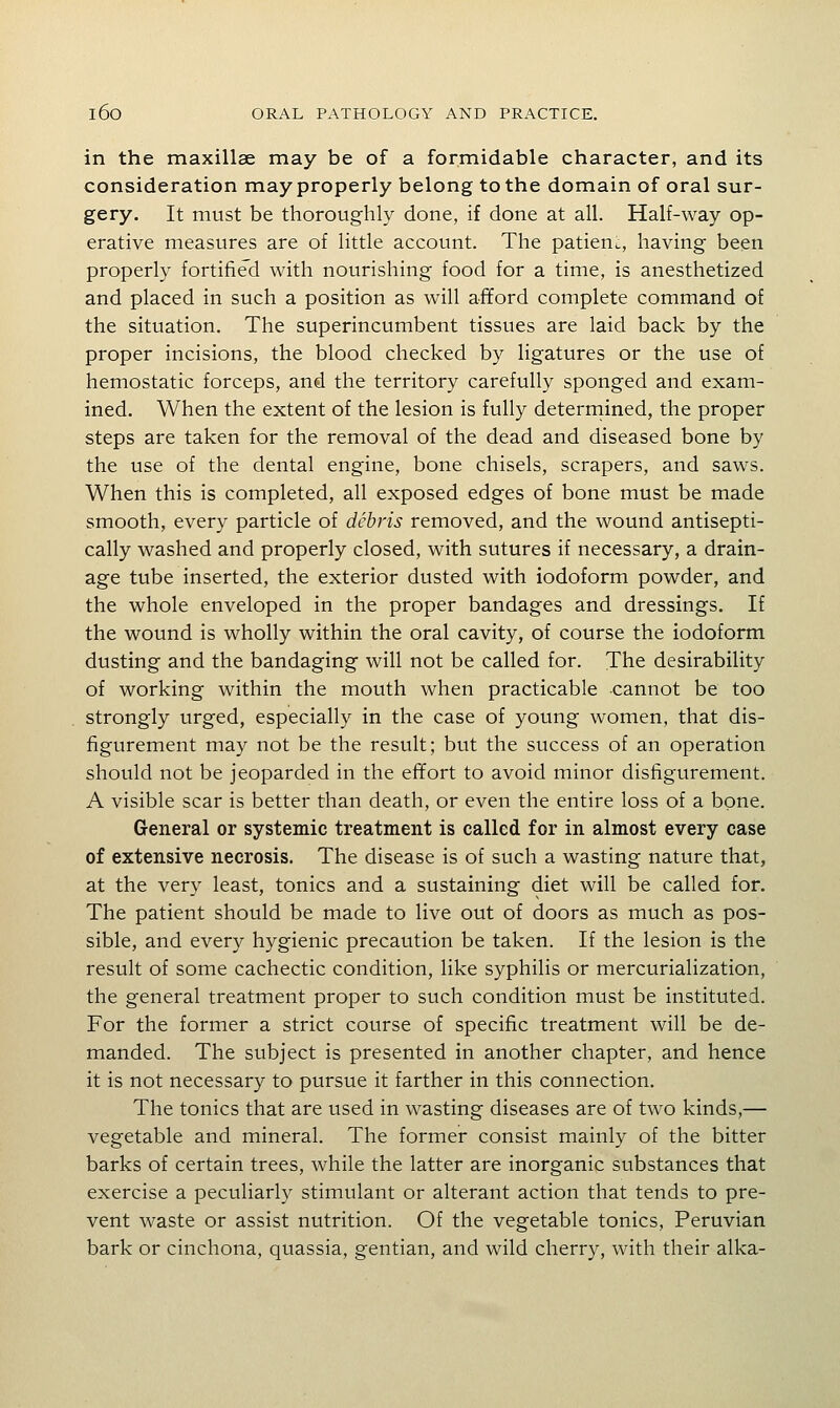 in the maxillse may be of a formidable character, and its consideration may properly belong to the domain of oral sur- gery. It must be thoroughly done, if done at all. Half-way op- erative measures are of little account. The patieuL, having been properly fortified with nourishing food for a time, is anesthetized and placed in such a position as will afford complete command of the situation. The superincumbent tissues are laid back by the proper incisions, the blood checked by ligatures or the use of hemostatic forceps, and the territory carefully sponged and exam- ined. When the extent of the lesion is fully deterrnined, the proper steps are taken for the removal of the dead and diseased bone by the use of the dental engine, bone chisels, scrapers, and saws. When this is completed, all exposed edges of bone must be made smooth, every particle of debris removed, and the wound antisepti- cally washed and properly closed, with sutures if necessary, a drain- age tube inserted, the exterior dusted with iodoform powder, and the whole enveloped in the proper bandages and dressings. If the wound is wholly within the oral cavity, of course the iodoform dusting and the bandaging will not be called for. The desirability of working within the mouth when practicable cannot be too strongly urged, especially in the case of young women, that dis- figurement may not be the result; but the success of an operation should not be jeoparded in the effort to avoid minor disfigurement. A visible scar is better than death, or even the entire loss of a bone. General or systemic treatment is called for in almost every case of extensive necrosis. The disease is of such a wasting nature that, at the very least, tonics and a sustaining diet will be called for. The patient should be made to live out of doors as much as pos- sible, and every hygienic precaution be taken. If the lesion is the result of some cachectic condition, like syphilis or mercurialization, the general treatment proper to such condition must be instituted. For the former a strict course of specific treatment will be de- manded. The subject is presented in another chapter, and hence it is not necessary to pursue it farther in this connection. The tonics that are used in wasting diseases are of two kinds,— vegetable and mineral. The former consist mainly of the bitter barks of certain trees, while the latter are inorganic substances that exercise a peculiarly stimulant or alterant action that tends to pre- vent waste or assist nutrition. Of the vegetable tonics, Peruvian bark or cinchona, quassia, gentian, and wild cherry, with their alka-