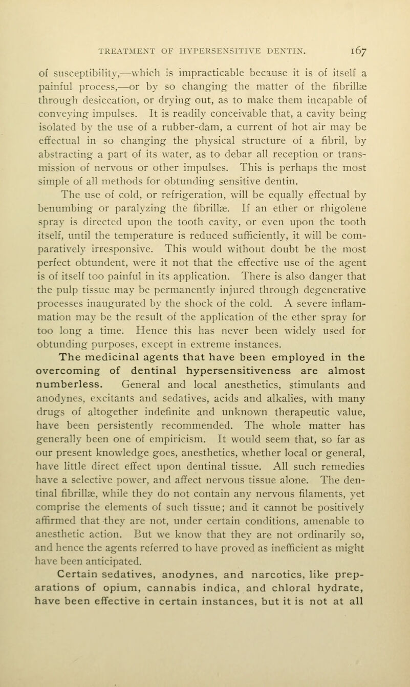 of susceptibility,—which is impracticable because it is of itself a painful process,—or by so changing the matter of the fibrillse through desiccation, or drying out, as to make them incapable of conveying impulses. It is readily conceivable that, a cavity being isolated by the use of a rubber-dam, a current of hot air may be effectual in so changing the physical structure of a fibril, by abstracting a part of its water, as to debar all reception or trans- mission of nervous or other impulses. This is perhaps the most simple of all methods for obtvmding sensitive dentin. The use of cold, or refrigeration, will be equally effectual by benumbing or paralyzing the fibrillse. If an ether or rhigolene spray is directed upon the tooth cavity, or even upon the tooth itself, until the temperature is reduced sufficiently, it will be com- paratively irresponsive. This would without doubt be the most perfect obtundent, were it not that the effective use of the agent is of itself too painful in its application. There is also danger that the pulp tissue may be permanently injured through degenerative processes inaugurated by the shock of the cold. A severe inflam- mation may be the result of the application of the ether spray for too long a time. Hence this has never been widely used for obtunding purposes, except in extreme instances. The medicinal agents that have been employed in the overcoming of dentinal hypersensitiveness are almost numberless. General and local anesthetics, stimulants and anodynes, excitants and sedatives, acids and alkalies, with many drugs of altogether indefinite and unknown therapeutic value, have been persistently recommended. The whole matter has generally been one of empiricism. It would seem that, so far as our present knowledge goes, anesthetics, whether local or general, have little direct effect upon dentinal tissue. All such remedies have a selective power, and affect nervous tissue alone. The den- tinal fibrillse, while they do not contain any nervous filaments, yet comprise the elements of such tissue; and it cannot be positively affirmed that they arc not, under certain conditions, amenable to anesthetic action. But we know that they are not ordinarily so, and hence the agents referred to have proved as inefficient as might have been anticipated. Certain sedatives, anodynes, and narcotics, like prep- arations of opium, cannabis indica, and chloral hydrate, have been effective in certain instances, but it is not at all