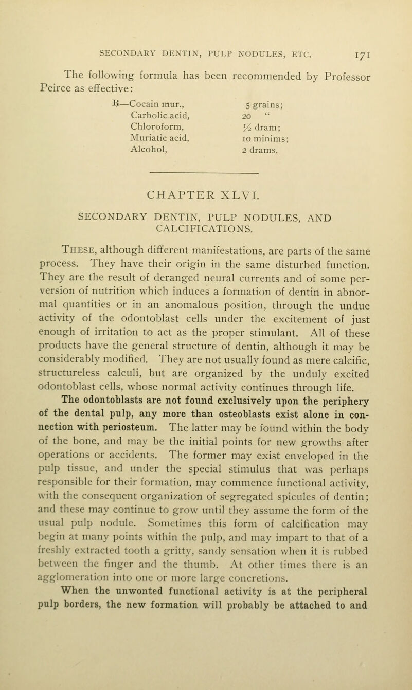 The following formula has been recommended by Professor Peirce as effective: IJ—Cocain mur., 5 grains; Carbolic acid, 20  Chloroform, Yi dram; Muriatic acid, 10 minims; Alcohol, 2 drams. CHAPTER XLVI. SECONDARY DENTIN, PULP NODULES, AND CALCIFICATIONS. These, although different manifestations, are parts of the same process. They have their origin in the same disturbed function. They are the result of deranged neural currents and of some per- version of nutrition which induces a formation of dentin in abnor- mal quantities or in an anomalous position, through the undue activity of the odontoblast cells under the excitement of just enough of irritation to act as the proper stimulant. All of these products have the general structure of dentin, although it may be considerably modified. They are not usually found as mere calcific, structureless calculi, but are organized by the unduly excited odontoblast cells, whose normal activity continues through life. The odontoblasts are not found exclusively upon the periphery of the dental pulp, any more than osteoblasts exist alone in con- nection with periosteum. The latter may be found within the body of the bone, and may be the initial points for new growths after operations or accidents. The former may exist enveloped in the pulp tissue, and under the special stimulus that was perhaps responsible for their formation, may commence functional activity, with the consequent organization of segregated spicules of dentin; and these may continue to grow until they assume the form of the usual pulp nodule. Sometimes this form of calcification may begin at many points within the pulp, and may impart to that of a freshly extracted tooth a gritty, sandy sensation when it is rubbed between the finger and the thumb. At other times there is an agglomeration into one or more large concretions. When the unwonted functional activity is at the peripheral pulp borders, the new formation will probably be attached to and