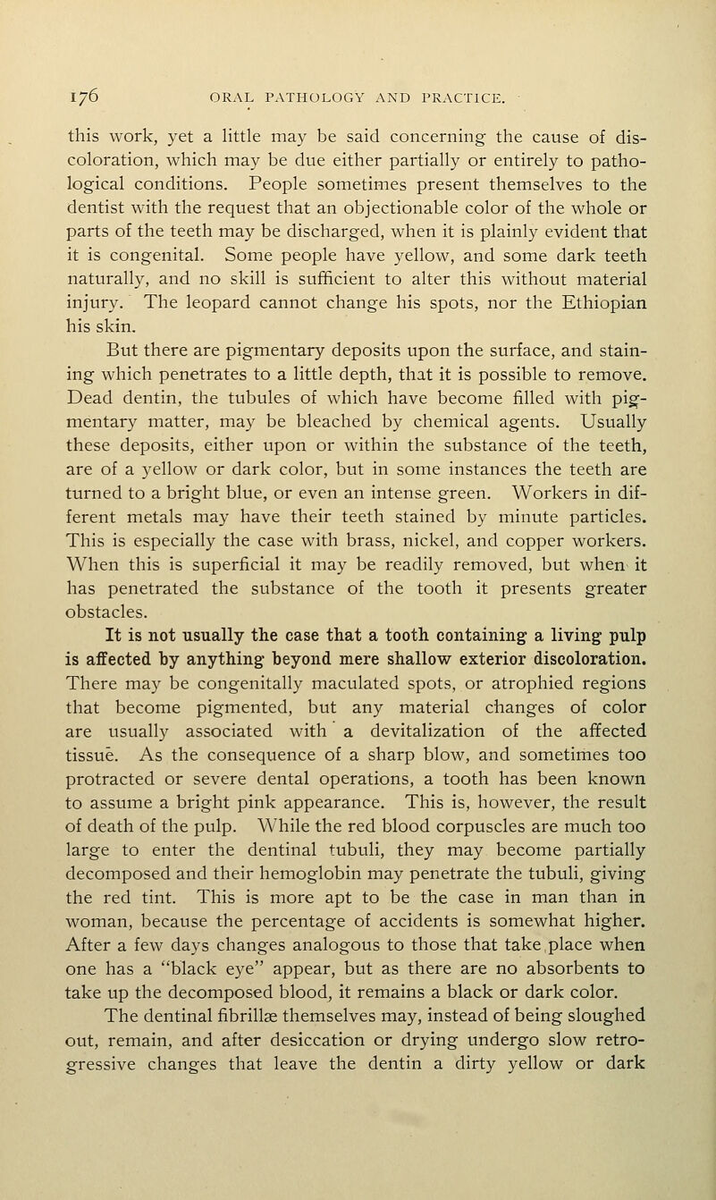 this work, yet a little may be said concerning the cause of dis- coloration, which may be due either partially or entirely to patho- logical conditions. People sometimes present themselves to the dentist with the request that an objectionable color of the whole or parts of the teeth may be discharged, when it is plainly evident that it is congenital. Some people have yellow, and some dark teeth naturally, and no skill is sufficient to alter this without material injury. The leopard cannot change his spots, nor the Ethiopian his skin. But there are pigmentary deposits upon the surface, and stain- ing which penetrates to a little depth, that it is possible to remove. Dead dentin, the tubules of which have become filled with pig- mentary matter, may be bleached by chemical agents. Usually these deposits, either upon or within the substance of the teeth, are of a yellow or dark color, but in some instances the teeth are turned to a bright blue, or even an intense green. Workers in dif- ferent metals may have their teeth stained by minute particles. This is especially the case with brass, nickel, and copper workers. When this is superficial it may be readily removed, but when it has penetrated the substance of the tooth it presents greater obstacles. It is not usually the case that a tooth containing a living pulp is affected by anything- beyond mere shallow exterior discoloration. There may be congenitally maculated spots, or atrophied regions that become pigmented, but any material changes of color are usually associated with a devitalization of the affected tissue. As the consequence of a sharp blow, and sometimes too protracted or severe dental operations, a tooth has been known to assume a bright pink appearance. This is, however, the result of death of the pulp. While the red blood corpuscles are much too large to enter the dentinal tubuli, they may become partially decomposed and their hemoglobin may penetrate the tubuli, giving the red tint. This is more apt to be the case in man than in woman, because the percentage of accidents is somewhat higher. After a few days changes analogous to those that take,place when one has a black eye appear, but as there are no absorbents to take up the decomposed blood, it remains a black or dark color. The dentinal fibrillge themselves may, instead of being sloughed out, remain, and after desiccation or drying undergo slow retro- gressive changes that leave the dentin a dirty yellow or dark