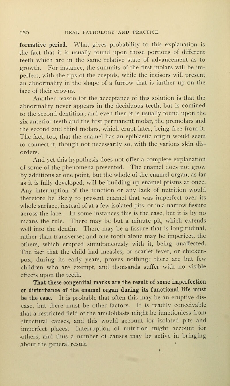 formative period. What gives probability to this explanation is the fact that it is usually found upon those portions of different teeth which are in the same relative state of advancement as to growth. For instance, the summits of the first molars will be im- perfect, with the tips of the cuspids, while the incisors will present an abnormality in the shape of a furrow that is farther up on the face of their crowns. Another reason for the acceptance of this solution is that the abnormality never appears in the deciduous teeth, but is confined to the second dentition; and even then it is usually found upon the six anterior teeth and the first permanent molar, the premolars and the second and third molars, which erupt later, being free from it. The fact, too, that the enamel has an epiblastic origin would seem to connect it, though not necessarily so, with the various skin dis- orders. And yet this hypothesis does not offer a complete explanation of some of the phenomena presented. The enamel does not grow by additions at one point, but the whole of the enamel organ, as far as it is fully developed, will be building up enamel prisms at once. Any interruption of the function or any lack of nutrition would therefore be likely to present enamel that was imperfect over its whole surface, instead of at a few isolated pits, or in a narrow fissure across the face. In some instances this is the case, but it is by no means the rule. There may be but a minute pit, which extends well into the dentin. There may be a fissure that is longitudinal, rather than transverse; and one tooth alone may be imperfect, the others, which erupted simultaneously with it, being unaffected. The fact that the child had measles, or scarlet fever, or chicken- pox, during its early years, proves nothing; there are but few children who are exempt, and thousands suffer with no visible effects upon the teeth. That these congenital marks are the result of some imperfection or disturbance of the enamel organ during its functional life must he the case. It is probable that often this may be an eruptive dis- ease, but there must be other factors. It is readily conceivable that a restricted field of the ameloblasts might be functionless from structural causes, and this would account for isolated pits and imperfect places. Interruption of nutrition might account for others, and thus a number of causes may be active in bringing about the general result.