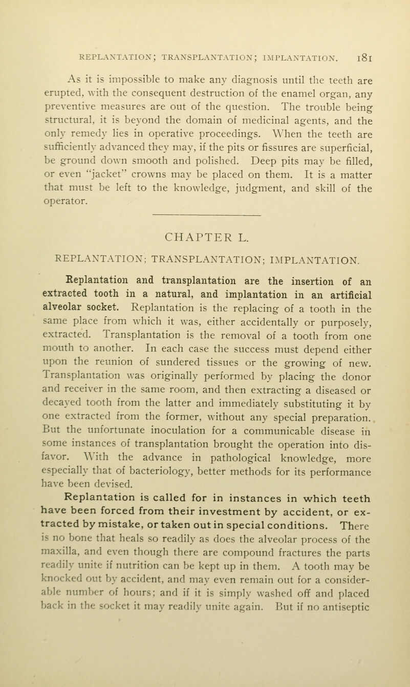 As it is impossible to make any diagnosis until the teeth are erupted, with the consequent destruction of the enamel organ, any preventive measures are out of the question. The trouble being structural, it is beyond the domain of medicinal agents, and the only remedy lies in operative proceedings. When the teeth are sufficiently advanced they may, if the pits or fissures are superficial, be ground down smooth and polished. Deep pits may be filled, or even jacket crowns may be placed on them. It is a matter that must be left to the knowledge, judgment, and skill of the operator. CHAPTER L. REPLANTATION; TRANSPLANTATION; IMPLANTATION. Replantation and transplantation are the insertion of an extracted tooth in a natural, and implantation in an artificial alveolar socket. Replantation is the replacing of a tooth in the same place from which it was, either accidentally or purposely, extracted. Transplantation is the removal of a tooth from one mouth to another. In each case the success must depend either upon the reunion of sundered tissues or the growing of new. Transplantation was originally performed by placing the donor and receiver in the same room, and then extracting a diseased or decayed tooth from the latter and immediately substituting it by one extracted from the former, without any special preparation. But the unfortunate inoculation for a communicable disease in some instances of transplantation brought the operation into dis- favor. With the advance in pathological knowledge, more especially that of bacteriology, better methods for its performance have been devised. Replantation is called for in instances in which teeth have been forced from their investment by accident, or ex- tracted by mistake, or taken out in special conditions. There is no bone that heals so readily as does the alveolar process of the maxilla, and even though there are compound fractures the parts readily unite if nutrition can be kept up in them. A tooth may be knocked out by accident, and may even remain out for a consider- able number of hours; and if it is simply washed of¥ and placed back in the socket it may readily unite again. But if no antiseptic