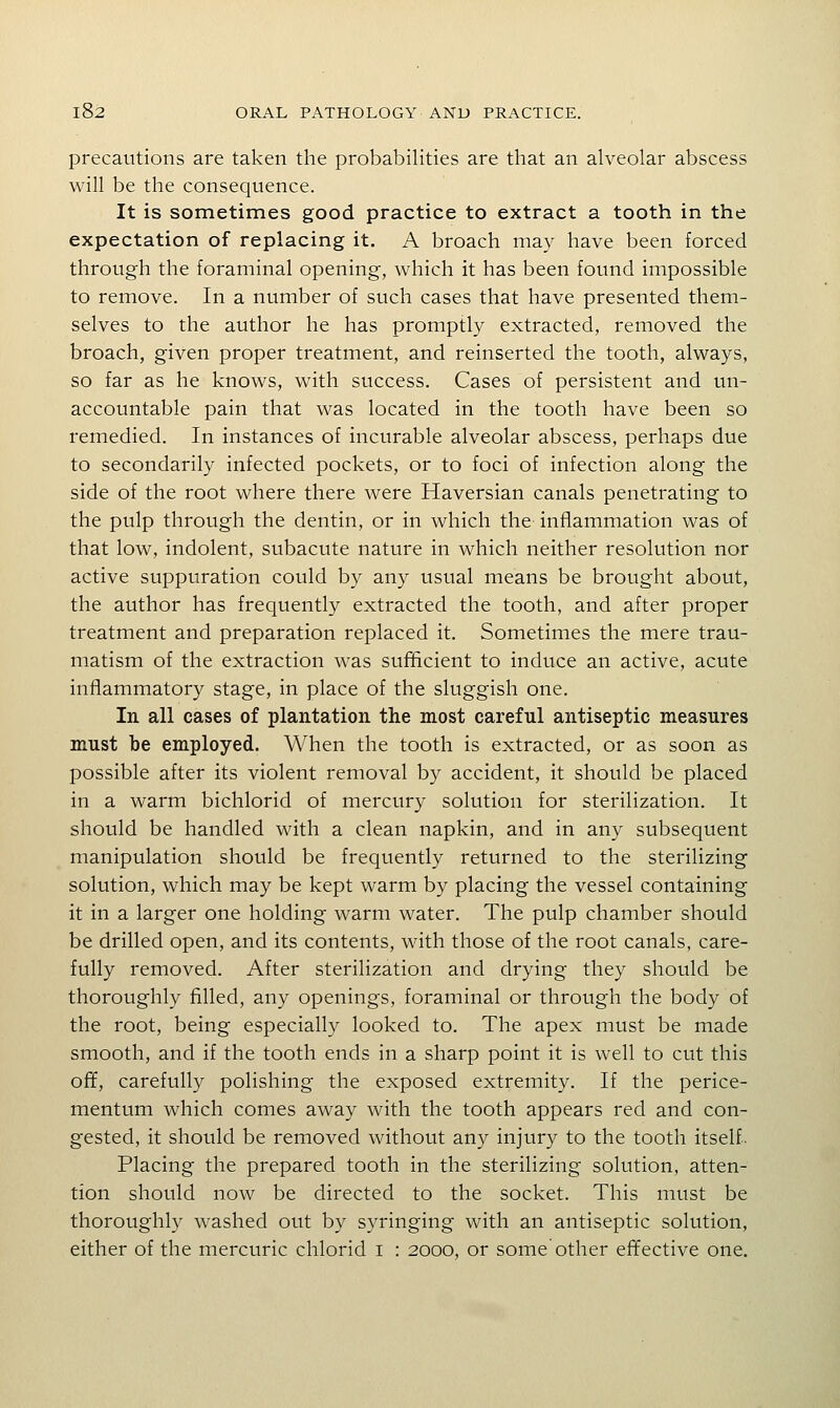 precautions are taken the probabilities are that an alveolar abscess will be the consequence. It is sometimes good practice to extract a tooth in the expectation of replacing it, A broach may have been forced through the foraminal opening, which it has been found impossible to remove. In a number of such cases that have presented them- selves to the author he has promptly extracted, removed the broach, given proper treatment, and reinserted the tooth, always, so far as he knows, with success. Cases of persistent and un- accountable pain that was located in the tooth have been so remedied. In instances of incurable alveolar abscess, perhaps due to secondarily infected pockets, or to foci of infection along the side of the root where there were Haversian canals penetrating to the pulp through the dentin, or in which the inflammation was of that low, indolent, subacute nature in which neither resolution nor active suppuration could by any usual means be brought about, the author has frequently extracted the tooth, and after proper treatment and preparation replaced it. Sometimes the mere trau- matism of the extraction was sufftcient to induce an active, acute inflammatory stage, in place of the sluggish one. In all cases of plantation the most careful antiseptic measures must be employed. When the tooth is extracted, or as soon as possible after its violent removal by accident, it should be placed in a warm bichlorid of mercury solution for sterilization. It should be handled with a clean napkin, and in any subsequent manipulation should be frequently returned to the sterilizing solution, which may be kept warm by placing the vessel containing it in a larger one holding warm water. The pulp chamber should be drilled open, and its contents, with those of the root canals, care- fully removed. After sterilization and drying they should be thoroughly filled, any openings, foraminal or through the body of the root, being especially looked to. The apex must be made smooth, and if the tooth ends in a sharp point it is well to cut this off, carefully polishing the exposed extremity. If the perice- mentum which comes away with the tooth appears red and con- gested, it should be removed without any injury to the tooth itself. Placing the prepared tooth in the sterilizing solution, atten- tion should now be directed to the socket. This must be thoroughly washed out by syringing with an antiseptic solution, either of the mercuric chlorid i : 2000, or some other effective one.