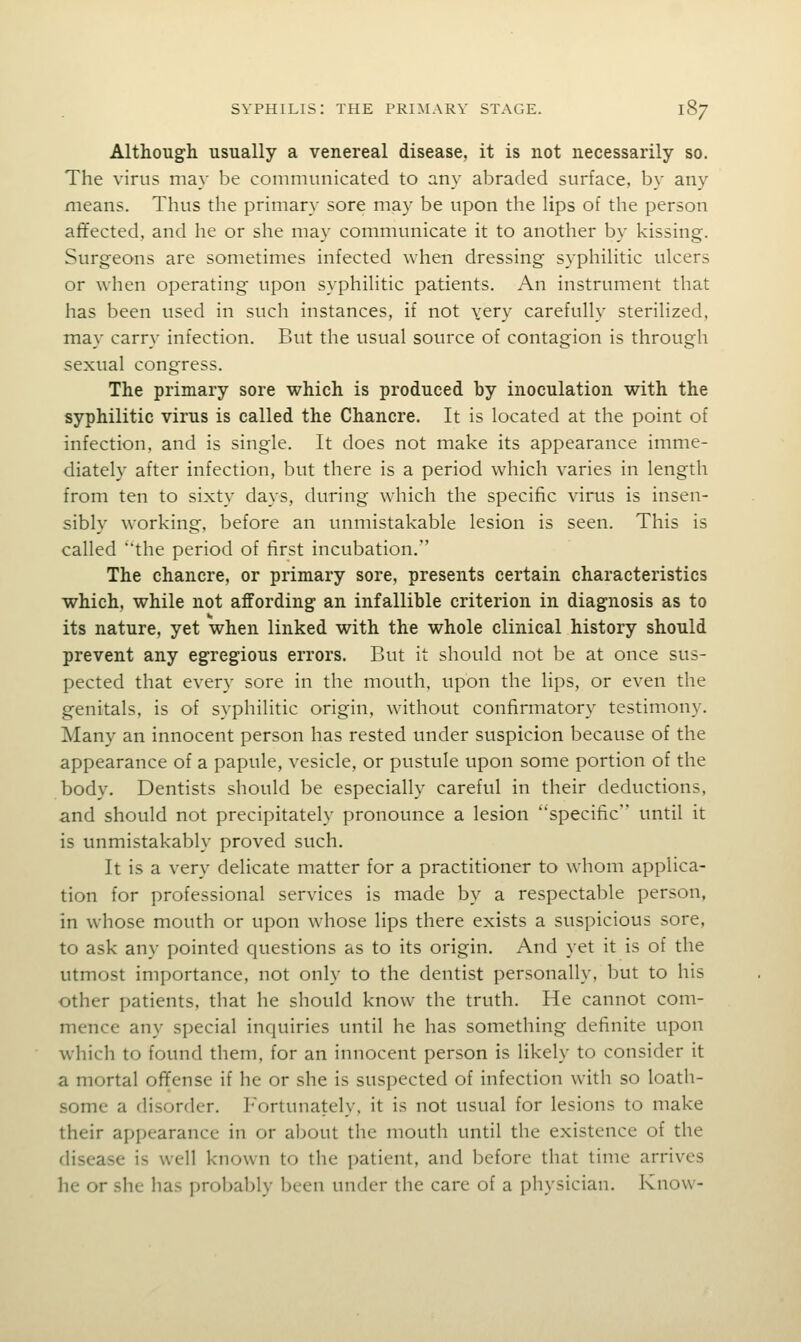 Although usually a venereal disease, it is not necessarily so. The virus may be communicated to any abraded surface, by any means. Thus the primary sore may be upon the lips of the person afifected, and he or she may communicate it to another by kissing. Surgeons are sometimes infected when dressing syphilitic ulcers or \vhen operating upon syphilitic patients. An instrument that has been used in such instances, if not yery carefully sterilized, may carry infection. But the usual source of contagion is through sexual congress. The primary sore which is produced by inoculation with the syphilitic virus is called the Chancre. It is located at the point of infection, and is single. It does not make its appearance imme- diately after infection, but there is a period which varies in length from ten to sixty days, during which the specific virus is insen- sibly working, before an unmistakable lesion is seen. This is called ''the period of first incubation. The chancre, or primary sore, presents certain characteristics which, while not affording an infallible criterion in diagnosis as to its nature, yet when linked with the whole clinical history should prevent any egregious errors. But it should not be at once sus- pected that every sore in the mouth, upon the lips, or even the genitals, is of syphilitic origin, without confirmatory testimony. Many an innocent person has rested under suspicion because of the appearance of a papule, vesicle, or pustule upon some portion of the body. Dentists should be especially careful in their deductions, and should not precipitately pronounce a lesion specific until it is unmistakably proved such. It is a very delicate matter for a practitioner to whom applica- tion for professional services is made by a respectable person, in whose mouth or upon whose lips there exists a suspicious sore, to ask any pointed questions as to its origin. And yet it is of the utmost importance, not only to the dentist personally, but to his other patients, that he should know the truth. He cannot com- mence any special inquiries until he has something definite upon which to found them, for an innocent person is likely to consider it a mortal ofifense if he or she is suspected of infection with so loath- some a disorder. I'Vjrtunately, it is not usual for lesions to make their appearance in or about the mouth until the existence of the disease is well known to the patient, and before that time arrives he or she has probably been under the care of a physician. Know-