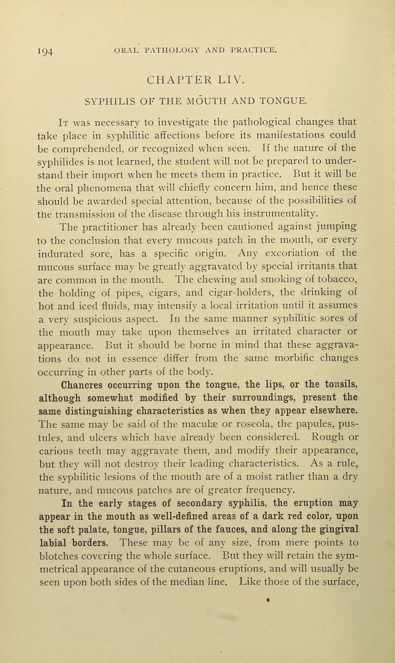 CHAPTER LIV. SYPHILIS OF THE MOUTH AND TONGUE. It was necessary to investigate the pathological changes that take place in syphilitic affections before its manifestations could be comprehended, or recognized when seen. If the nature of the syphilides is not learned, the student will not be prepared to under- stand their import when he meets them in practice. But it will be the oral phenomena that will chiefly concern him, and hence these should be awarded special attention, because of the possibilities of the transmission of the disease through his instrumentality. The practitioner has already been cautioned against jumping to the conclusion that every mucous patch in the mouth, or every indurated sore, has a specific origin. Any excoriation of the mucous surface may be greatly aggravated by special irritants that are common in the mouth. The chewing and smoking of tobacco, the holding of pipes, cigars, and cigar-holders, the drinking of hot and iced fluids, may intensify a local irritation until it assumes a very suspicious aspect. In the same manner syphilitic sores of the mouth may take upon themselves an irritated character or appearance. But it should be borne in mind that these aggrava- tions do not in essence differ from the same morbific changes occurring in other parts of the body. Chancres occurring upon the tongue, the lips, or the tonsils, although somewhat modified by their surroundings, present the same distinguishing characteristics as when they appear elsewhere. The same may be said of the maculae or roseola, the papules, pus- tules, and ulcers which have already been considered. Rough or carious teeth may aggravate them, and modify their appearance, but they will not destroy their leading characteristics. As a rule, the syphilitic lesions of the mouth are of a moist rather than a dry nature, and mucous patches are of greater frequency. In the early stages of secondary syphilis, the eruption may appear in the mouth as well-defined areas of a dark red color, upon the soft palate, tongue, pillars of the fauces, and along the gingival labial borders. These may be of any size, from mere points to blotches covering the whole surface. But they will retain the sym- metrical appearance of the cutaneous eruptions, and will usually be seen upon both sides of the median line. Like those of the surface,