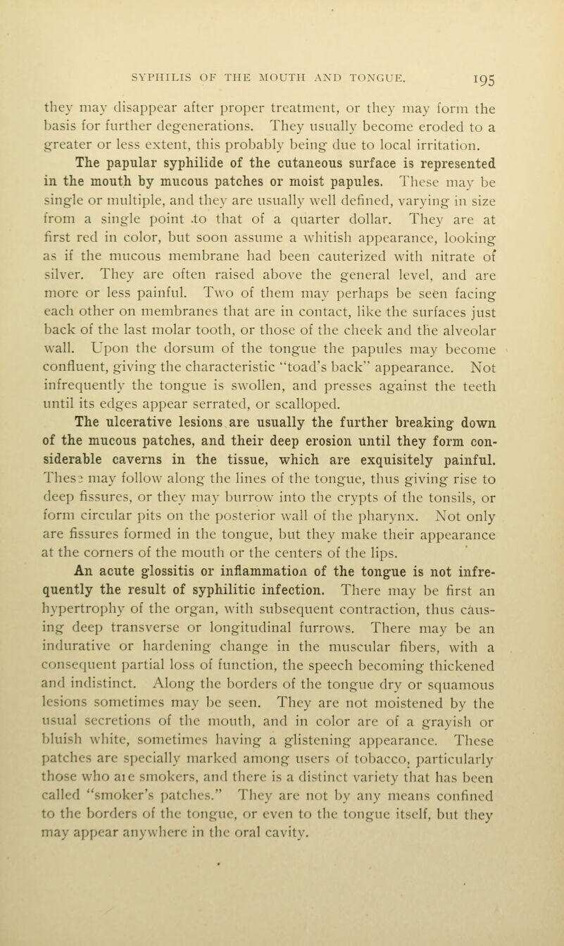they may disappear after proper treatment, or they may form the basis for further degenerations. They usually become eroded to a greater or less extent, this probably being due to local irritation. The papular syphilide of the cutaneous surface is represented in the mouth by mucous patches or moist papules. These may be single or multiple, and they are usually well defined, varying in size from a single point .to that of a quarter dollar. They are at first red in color, but soon assume a whitish appearance, looking as if the mucous membrane had been cauterized with nitrate of silver. They are often raised above the general level, and are more or less painful. Two of them may perhaps be seen facing each other on membranes that are in contact, like the surfaces just back of the last molar tooth, or those of the cheek and the alveolar wall. Upon the dorsum of the tongue the papules may become confluent, giving the characteristic toad's back appearance. Not infrequently the tongue is swollen, and presses against the teeth until its edges appear serrated, or scalloped. The ulcerative lesions are usually the further breaking down of the mucous patches, and their deep erosion until they form con- siderable caverns in the tissue, which are exquisitely painful. Thesi may follow along the lines of the tongue, thus giving rise to deep fissures, or they may burrow^ into the crypts of the tonsils, or form circular pits on the posterior wall of the pharynx. Not only are fissures formed in the tongue, but they make their appearance at the corners of the mouth or the centers of the lips. An acute glossitis or inflammation of the tongue is not infre- quently the result of syphilitic infection. There may be first an hypertrophy of the organ, with subsequent contraction, thus caus- ing deep transverse or longitudinal furrows. There may be an indurative or hardening change in the muscular fibers, with a consequent partial loss of function, the speech becoming thickened and indistinct. Along the borders of the tongue dry or squamous lesions sometimes may l)e seen. They are not moistened by the usual secretions of the mouth, and in color are of a grayish or bluish white, sometimes having a glistening appearance. These patches are specially marked among users of tobacco, particularly those who aie smokers, and there is a distinct variety that has been called smoker's patches. They are not by any means confined to the borders of the tongue, or even to the tongue itself, but they may appear anywhere in the oral cavity.