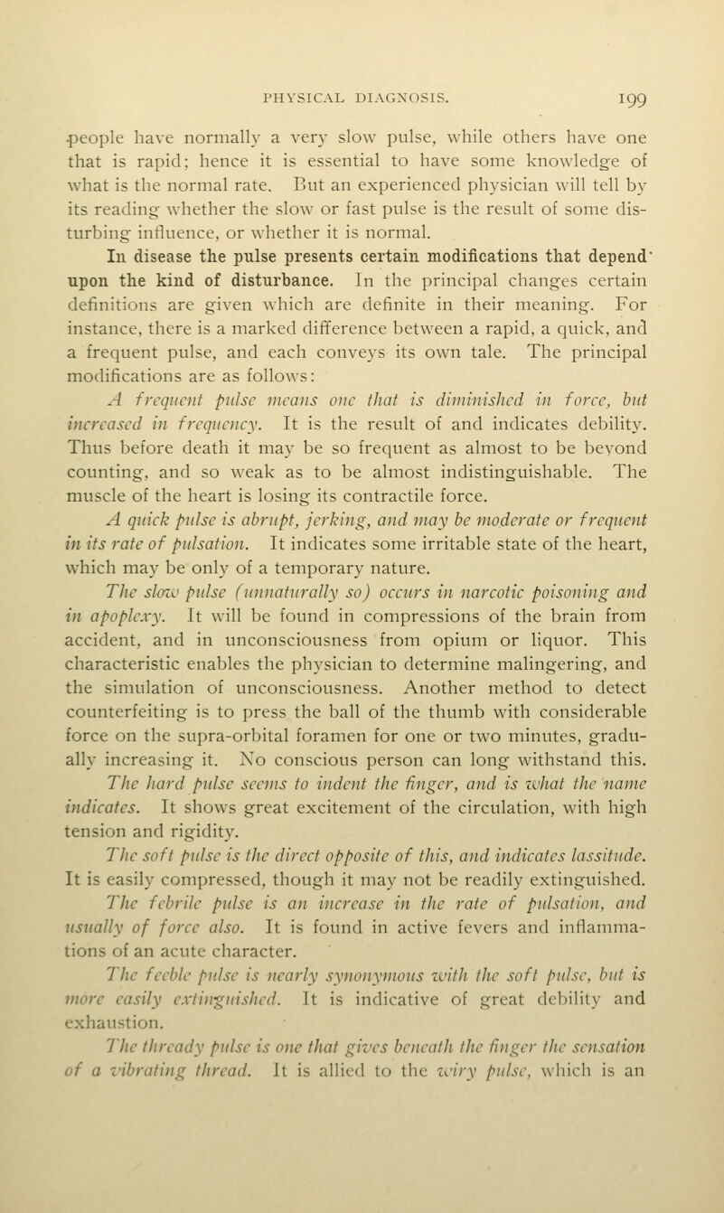 people have normally a very slow pulse, while others have one that is rapid; hence it is essential to have some knowledge of what is the normal rate. But an experienced physician will tell by its reading whether the slow or fast pulse is the result of some dis- turbing influence, or whether it is normal. In disease the pulse presents certain modifications that depend upon the kind of disturbance. In the principal changes certain definitions are given which are definite in their meaning. For instance, there is a marked difference between a rapid, a quick, and a frequent pulse, and each conveys its ow'n tale. The principal modifications are as follows: A frequent pulse means one that is diminished in foree, but increased in frequency. It is the result of and indicates debility. Thus before death it may be so frequent as almost to be beyond counting, and so weak as to be almost indistinguishable. The muscle of the heart is losing its contractile force. A quick pulse is abrupt, jerking, and may be moderate or frequent in its rate of pulsation. It indicates some irritable state of the heart, which may be only of a temporary nature. TJie slozi' pulse (unnaturally so) occurs in narcotic poisoiung and in apoplexy. It will be found in compressions of the brain from accident, and in unconsciousness from opium or liquor. This characteristic enables the physician to determine malingering, and the simulation of unconsciousness. Another method to detect counterfeiting is to press the ball of the thumb with considerable force on the supra-orbital foramen for one or two minutes, gradu- ally increasing it. No conscious person can long withstand this. The Jtard pulse seems to indent the finger, and is ivJiat the name indicates. It shows great excitement of the circulation, with high tension and rigidity. The soft pulse is the direct opposite of this, and indicates lassitude. It is easily compressed, though it may not be readily extinguished. The febrile pidse is an increase in the rate of pulsation, and usually of force also. It is found in active fevers and inflamma- tions of an acute character. The feeble pulse is nearly synonymous zvitJi the soft pulse, but is more easily extinguished. It is indicative of great debility and exhaustion. The thready pulse is one that gives beneath the finger the sensation of a vibrating thread. It is allied to the zciry pulse, which is an