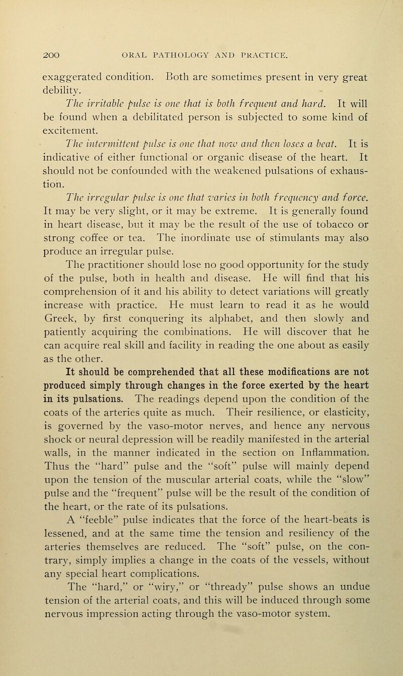 exaggerated condition. Both are sometimes present in very great debility. The irritable pulse is one that is both frequent and hard. It will be found when a debilitated person is subjected to some kind of excitement. TJie intermittent pulse is one that nozv and then loses a beat. It is indicative of either functional or organic disease of the heart. It should not be confounded with the weakened pulsations of exhaus- tion. The irrcgidar pulse is one that varies in both frequency and force. It may be very slight, or it may be extreme. It is generally found in heart disease, but it may be the result of the use of tobacco or strong coffee or tea. The inordinate use of stimulants may also produce an irregular pulse. The practitioner should lose no good opportunity for the study of the pulse, both in health and disease. He will find that his comprehension of it and his ability to detect variations will greatly increase with practice. He must learn to read it as he would Greek, by first conquering its alphabet, and then slowly and patiently acquiring the combinations. He will discover that he can acquire real skill and facility in reading the one about as easily as the other. It should be comprehended that all these modifications are not produced simply through changes in the force exerted by the heart in its pulsations. The readings depend upon the condition of the coats of the arteries quite as much. Their resilience, or elasticity, is governed by the vaso-motor nerves, and hence any nervous shock or neural depression will be readily manifested in the arterial walls, in the manner indicated in the section on Inflammation. Thus the hard pulse and the soft pulse will mainly depend upon the tension of the muscular arterial coats, while the slow pulse and the frequent pulse will be the result of the condition of the heart, or the rate of its pulsations. A feeble pulse indicates that the force of the heart-beats is lessened, and at the same time the tension and resiliency of the arteries themselves are reduced. The soft pulse, on the con- trary, simply implies a change in the coats of the vessels, without any special heart complications. The hard, or wiry, or thready pulse shows an undue tension of the arterial coats, and this will be induced through some nervous impression acting through the vaso-motor system.