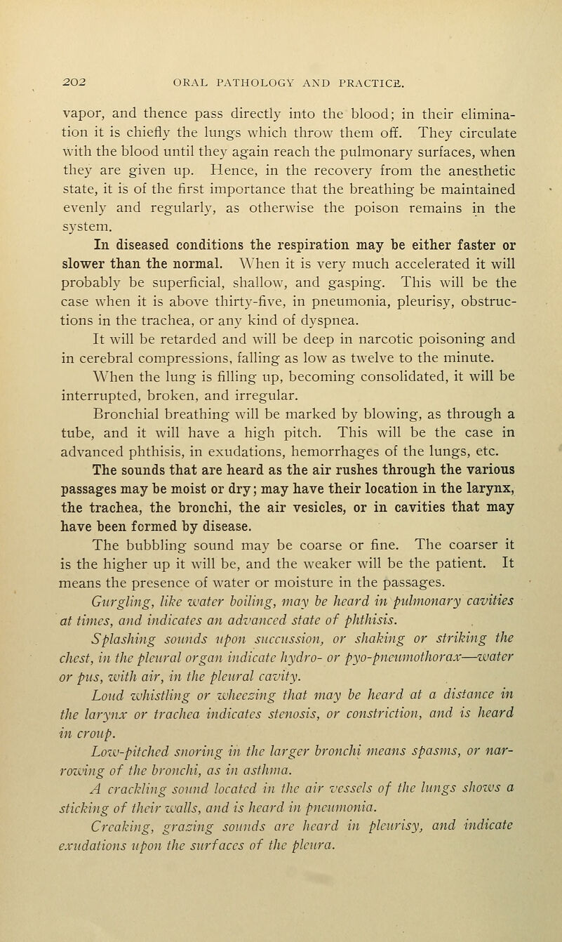 vapor, and thence pass directly into the blood; in their elimina- tion it is chiefly the lungs which throw them off. They circulate with the blood until they again reach the pulmonary surfaces, when they are given up. Hence, in the recovery from the anesthetic state, it is of the first importance that the breathing be maintained evenly and regularly, as otherwise the poison remains in the system. In diseased conditions the respiration may be either faster or slower than the normal. When it is very much accelerated it will probably be superficial, shallow, and gasping. This will be the case when it is above thirty-five, in pneumonia, pleurisy, obstruc- tions in the trachea, or any kind of dyspnea. It will be retarded and will be deep in narcotic poisoning and in cerebral compressions, falling as low as twelve to the minute. When the lung is filling up, becoming consolidated, it will be interrupted, broken, and irregular. Bronchial breathing will be marked by blowing, as through a tube, and it will have a high pitch. This will be the case in advanced phthisis, in exudations, hemorrhages of the lungs, etc. The sounds that are heard as the air rushes through the various passages may be moist or dry; may have their location in the larynx, the trachea, the bronchi, the air vesicles, or in cavities that may have been formed by disease. The bubbling sound may be coarse or fine. The coarser it is the higher up it will be, and the weaker will be the patient. It means the presence of water or moisture in the passages. Gurgling, like zvater boiling, may he heard in pulmonary cavities at times, and indicates an advanced state of phthisis. Splashing sounds upon succiission, or shaking or striking the chest, in the pleural organ indicate hydro- or pyo-pneumothorax—zvater or pus, with air, in the pleural cavity. Loud zvhistling or zvheezing that may he heard at a distance in the larynx or trachea indicates stenosis, or constriction, and is heard in croup. Lozv-pitched snoring in the larger hronchi means spasms, or nar- rozjjing of the hronchi, as in asthma. A crackling sound located in the air vessels of the lungs shozvs a sticking of their zvalls, and is heard in pneumonia. Creaking, grazing sounds are heard in plc^irisy, and indicate exudations upon the surfaces of the pleura.