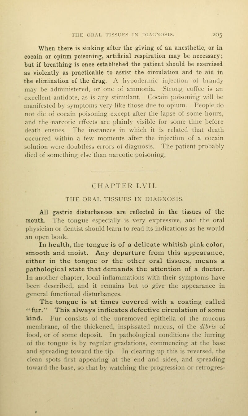 When there is sinking after the giving of an anesthetic, or in cocain or opium poisoning, artificial respiration may be necessary; but if breathing is once established the patient should be exercised as violently as practicable to assist the circulation and to aid in the elimination of the drug. A hypodermic injection of brandy may be administered, or one of ammonia. Strong cofifee is an excellent antidote, as is any stimulant. Cocain poisoning- will be manifested by symptoms very like those due to opium. People do not die of cocain poisoning except after the lapse of some hours, and the narcotic effects are plainly visible for some time before death ensues. The instances in which it is related that death occurred within a few moments after the injection of a cocain solution were doubtless errors of diagnosis. The patient probably died of something else than narcotic poisoning. CHAPTER LVII. THE ORAL TISSUES IN DIAGNOSIS. All gastric disturbances are reflected in the tissues of the mouth. The tongue especially is very expressive, and the oral physician or dentist should learn to read its indications as he would an open book. In health, the tongue is of a delicate whitish pink color, smooth and moist. Any departure from this appearance, either in the tongue or the other oral tissues, means a pathological state that demands the attention of a doctor. In another chapter, local inflammations with their symptoms have been described, and it remains but to give the appearance in general functional disturbances. The tongue is at times covered with a coating called fur. This always indicates defective circulation of some kind. I-ur consists of the unrcmoved epithelia of the nuicous membrane, of the thickened, inspissated mucus, of the debris of food, or of some deposit. In pathological conditions the furring of the tongue is by regular gradations, commencing at the base and spreading toward the tip. In clearing up this is reversed, the clean spots first aj)pcaring at the end and sides, and spreading toward the base, so that by watching the progression or retrogres-