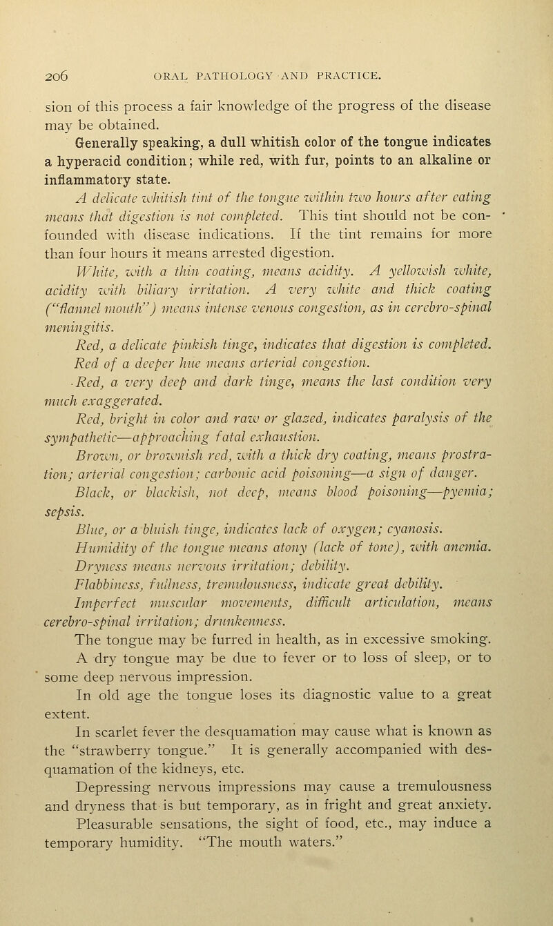 sion of this process a fair knowledge of the progress of the disease may be obtained. Generally speaking, a dull wMtish color of the tongue indicates a hyperacid condition; while red, with fur, points to an alkaline or inflammatory state. A delicate zvhitish tint of the tongue zvithin tzvo hours after eating means that digestion is not completed. This tint should not be con- founded with disease indications. If the tint remains for more than four hours it means arrested digestion. White, zinth a thin coating, means acidity. A yellozvish zvhite, acidity zvitJi biliary irritation. A very zvhite and thick coating ('flannel mouth'') means intense venous congestion, as in cerebrospinal meningitis. Red, a delicate pinkish tinge, indicates that digestion is completed. Red of a deeper hue means arterial congestion. ■ Red, a very deep and dark tinge, means the last condition very much exaggerated. Red, bright in color and razv or glased, indicates paralysis of the sympathetic—approaching fatal exhaiistion. Brozvn, or brozvnisJi red, zvith a thick dry coating, means prostra- tion; arterial congestion; carbonic acid poisoning—a sign of danger. Black, or blackish, not deep, means blood poisoning—pyemia; sepsis. Blue, or a bluish tinge, indicates lack of oxygen; cyanosis. Humidity of the tongue means atony (lack of tone), zvith anemia. Dryness means nervous irritation; debility. Flabbincss, fullness, tremulousncss, indicate great debility. Imperfect muscular moz'ements, difficult artiadation, means cerebrospinal irritation; drunkenness. The tongue may be furred in health, as in excessive smoking. A dry tongue may be due to fever or to loss of sleep, or to some deep nervous impression. In old age the tongue loses its diagnostic value to a great extent. In scarlet fever the desquamation may cause what is known as the strawberry tongue. It is generally accompanied with des- quamation of the kidneys, etc. Depressing nervous impressions may cause a tremulousncss and dryness that is but temporary, as in fright and great anxiety. Pleasurable sensations, the sight of food, etc., may induce a temporary humidity. The mouth waters.
