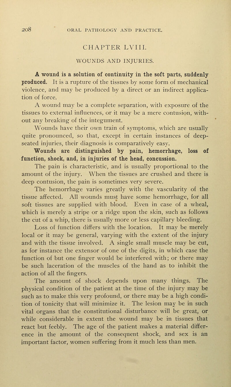 CHAPTER LVIII. WOUNDS AND INJURIES. A wound is a solution of continuity in the soft parts, suddenly produced. It is a rupture of the tissues by sorne form of mechanical violence, and may be produced by a direct or an indirect applica- tion of force. A wound may be a complete separation, with exposure of the tissues to external influences, or it may be a mere contusion, with- out any breaking of the integument. Wounds have their own train of symptoms, which are usually quite pronounced, so that, except in certain instances of deep- seated injuries, their diagnosis is comparatively easy. Wounds are distinguished by pain, hemorrhage, loss of function, shock, and, in injuries of the head, concussion. The pain is characteristic, and is usually proportional to the amount of the injury. When the tissues are crushed and there is deep contusion, the pain is sometimes very severe. The hemorrhage varies greatly with the vascularity of the tissue afifected. All wounds must have some hemorrhage, for all soft tissues are supplied with blood. Even in case of a wheal, which is merely a stripe or a ridge upon the skin, such as follows the cut of a whip, there is usually more or less capillary bleeding. Loss of function differs with the location. It may be merely local or it may be general, varying with the extent of the injury and with the tissue involved. A single small muscle may be cut, as for instance the extensor of one of the digits, in which case the function of but one finger would be interfered with; or there may be such laceration of the muscles of the hand as to inhibit the action of all the fingers. The amount of shock depends upon many things. The physical condition of the patient at the time of the injury may be such as to make this very profound, or there may be a high condi- tion of tonicity that will minimize it. The lesion may be in such vital organs that the constitutional disturbance will be great, or while considerable in extent the wound may be in tissues that react but feebly. The age of the patient makes a material differ- ence in the amount of the consequent shock, and sex is an important factor, women suffering from it much less than men.