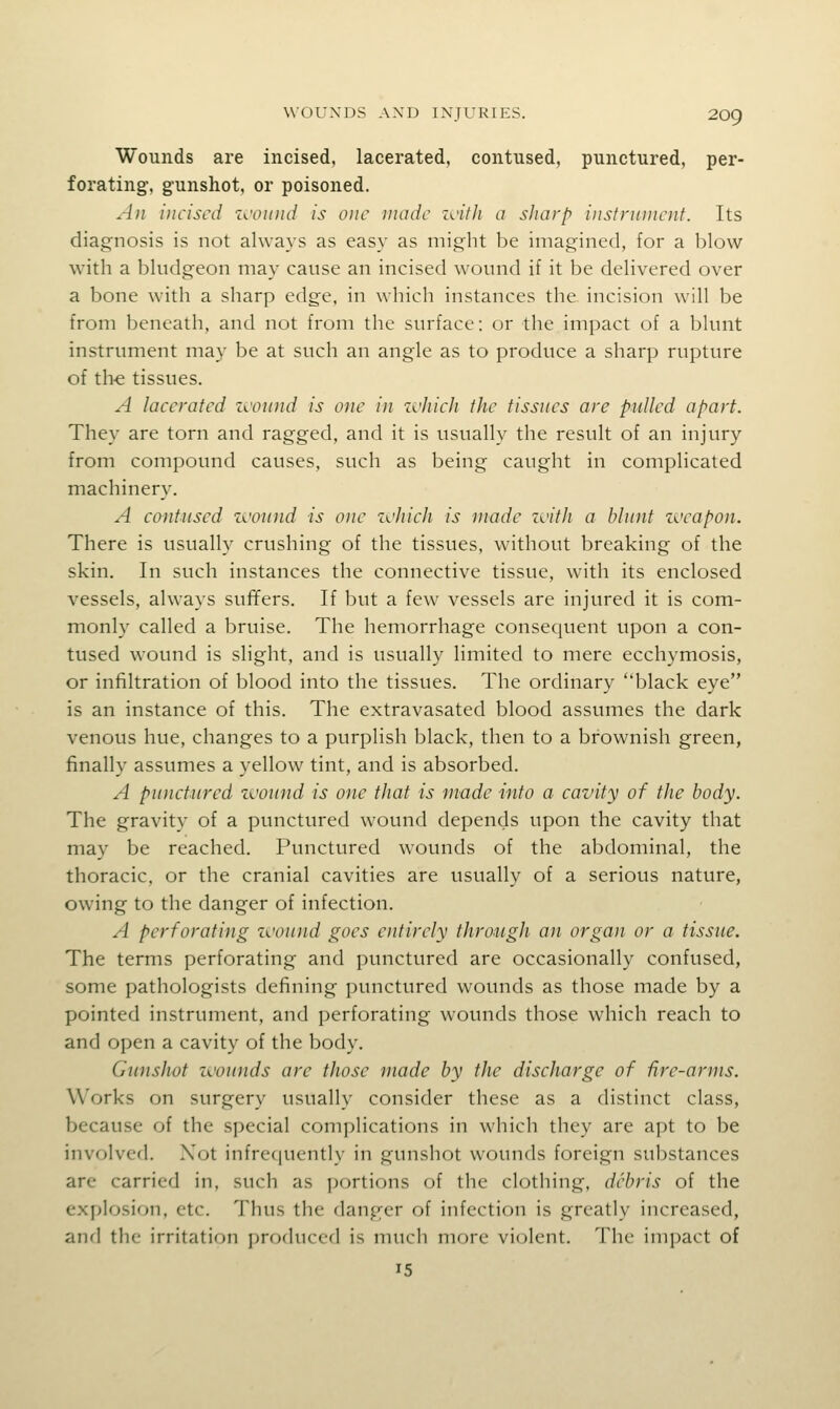 Wounds are incised, lacerated, contused, punctured, per- forating, g-unshot, or poisoned. All incised z<.'ouiid is one made zcifJi a sharp instrument. Its diagnosis is not always as easy as might be imagined, for a blow with a bludgeon may cause an incised wound if it be delivered over a bone with a sharp edge, in which instances the incision will be from beneath, and not from the surface: or the impact of a blunt instrument may be at such an angle as to produce a sharp rupture of th-e tissues. A lacerated zcound is one in z^'hich the tissues are pulled apart. They are torn and ragged, and it is usually the result of an injury from compound causes, such as being caught in complicated machinery. A contused zcound is one z^'hich is made z^'ith a blunt zueapon. There is usually crushing of the tissues, without breaking of the skin. In such instances the connective tissue, with its enclosed vessels, always suffers. If but a few vessels are injured it is com- monly called a bruise. The hemorrhage consequent upon a con- tused wound is slight, and is usually limited to mere ecchymosis, or infiltration of blood into the tissues. The ordinary black eye is an instance of this. The extravasated blood assumes the dark venous hue, changes to a purplish black, then to a brownish green, finally assumes a yellow tint, and is absorbed. A punctured zvound is one that is made into a cavity of the body. The gravity of a punctured wound depends upon the cavity that may be reached. Punctured wounds of the abdominal, the thoracic, or the cranial cavities are usually of a serious nature, owing to the danger of infection. A perforating zvound goes entirely through an organ or a tissue. The terms perforating and punctured are occasionally confused, some pathologists defining punctured wounds as those made by a pointed instrument, and perforating wounds those which reach to and open a cavity of the body. Gunshot zvounds are those made by the discharge of fire-arms. Works on surgery usually consider these as a distinct class, because of the special compHcations in which they are apt to be involved. Xot infrequently in gunshot wounds foreign substances are carried in, such as portions of the clothing, debris of the explosion, etc. Thus the danger of infection is greatly increased, and the irritation produced is much more violent. The impact of 15