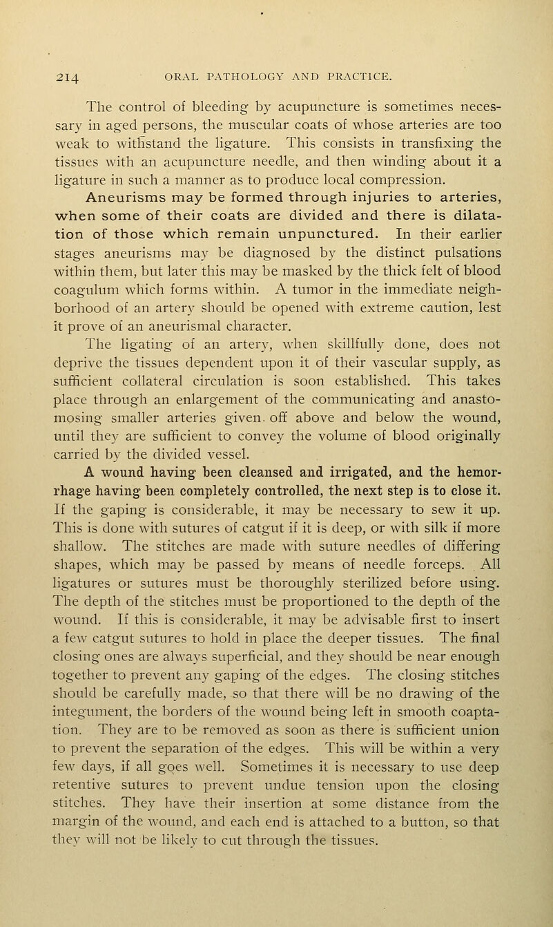 The control of bleeding by acupuncture is sometimes neces- sary in aged persons, the muscular coats of whose arteries are too weak to withstand the ligature. This consists in transfixing the tissues with an acupuncture needle, and then winding about it a ligature in such a manner as to produce local compression. Aneurisms may be formed through injuries to arteries, when some of their coats are divided and there is dilata- tion of those which remain unpunctured. In their earlier stages aneurisms may be diagnosed by the distinct pulsations within them, but later this may be masked by the thick felt of blood coagulum which forms within. A tumor in the immediate neigh- borhood of an artery should be opened with extreme caution, lest it prove of an aneurismal character. The ligating of an artery, when skillfully done, does not deprive the tissues dependent upon it of their vascular supply, as sufficient collateral circulation is soon established. This takes place through an enlargement of the communicating and anasto- mosing smaller arteries given, ofif above and below the wound, until they are sufficient to convey the volume of blood originally carried by the divided vessel. A wound having been cleansed and irrigated, and the hemor- rhage having been completely controlled, the next step is to close it. If the gaping is considerable, it may be necessary to sew it up. This is done with sutures of catgut if it is deep, or with silk if more shallow. The stitches are made with suture needles of differing shapes, which may be passed by means of needle forceps. All ligatures or sutures must be thoroughly sterilized before using. The depth of the stitches must be proportioned to the depth of the wound. If this is considerable, it may be advisable first to insert a few catgut sutures to hold in place the deeper tissues. The final closing ones are always superficial, and they should be near enough together to prevent any gaping of the edges. The closing stitches should be carefully made, so that there will be no drawing of the integument, the borders of the wound being left in smooth coapta- tion. They are to be removed as soon as there is sufficient union to prevent the separation of the edges. This will be within a very few days, if all goes well. Sometimes it is necessary to use deep retentive sutures to prevent undue tension upon the closing stitches. They have their insertion at some distance from the margin of the wound, and each end is attached to a button, so that they will not be likely to cut through the tissues.
