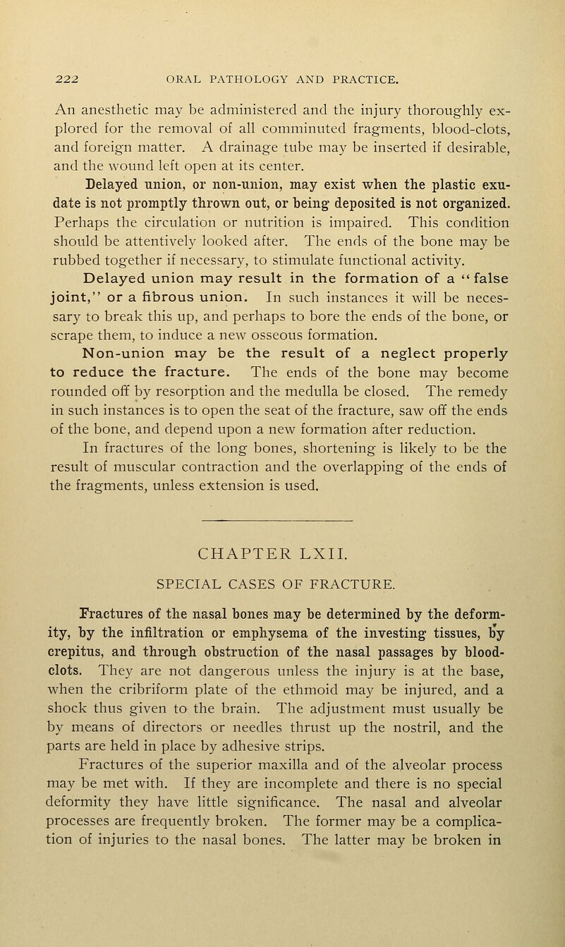 An anesthetic may be administered and the injury thoroughly ex- plored for the removal of all comminuted fragments, blood-clots, and foreign matter. A drainage tube may be inserted if desirable, and the wound left open at its center. Delayed union, or non-union, may exist when the plastic exu- date is not promptly thrown out, or being deposited is not organized. Perhaps the circulation or nutrition is impaired. This condition should be attentively looked after. The ends of the bone may be rubbed together if necessary, to stimulate functional activity. Delayed union may result in the formation of a false joint, or a fibrous union. In such instances it will be neces- sary to break this up, and perhaps to bore the ends of the bone, or scrape them, to induce a new osseous formation. Non-union may be the result of a neglect properly to reduce the fracture. The ends of the bone may become rounded off by resorption and the medulla be closed. The remedy in such instances is to open the seat of the fracture, saw off the ends of the bone, and depend upon a new formation after reduction. In fractures of the long bones, shortening is likely to be the result of muscular contraction and the overlapping of the ends of the fragments, unless extension is used. CHAPTER LXII. SPECIAL CASES OF FRACTURE. Fractures of the nasal bones may be determined by the deform- ity, by the infiltration or emphysema of the investing tissues, by crepitus, and through obstruction of the nasal passages by blood- clots. They are not dangerous unless the injury is at the base, when the cribriform plate of the ethmoid may be injured, and a shock thus given to the brain. The adjustment must usually be by means of directors or needles thrust up the nostril, and the parts are held in place by adhesive strips. Fractures of the superior maxilla and of the alveolar process may be met with. If they are incomplete and there is no special deformity they have little significance. The nasal and alveolar processes are frequently broken. The former may be a complica- tion of injuries to the nasal bones. The latter may be broken in