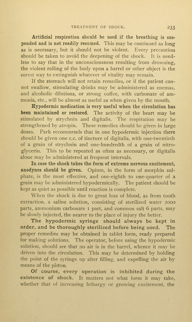 Artificial respiration should be used if the breathing is sus- pended and is not readily resumed. This may be continued as long as is necessary, but it should not be violent. Every precaution should be taken to avoid the deepening of the shock. It is need- less to say that in the unconsciousness resulting from drowning, the violent rolling of the body upon a barrel or other object is the surest way to extinguish whatever of vitality may remain. If the stomach will not retain remedies, or if the patient can- not swallow, stimulating drinks may be administered as enemas, and alcoholic dilutions, or strong coffee, with carbonate of am- monia, etc., will be almost as useful as when given by the mouth. Hypodermic medication is very useful when the circulation has been maintained or restored. The activity of the heart may be stimulated by strychnin and digitalis. The respiration may be strengthened by atropin. These remedies should be given in large doses. Park recommends that in one hypodermic injection there should be given one c.c. of tincture of digitalis, with one-twentieth of a grain of strychnin and one-hundredth of a grain of nitro- glycerin. This to be repeated as often as necessary, or digitalis alone may be administered at frequent intervals. In case the shock takes the form of extreme nervous excitement, anodynes should be given. Opium, in the form of morphin sul- phate, is the most efifective, and one-eighth to one-quarter of a grain may be administered hypodermically. The patient should be kept as quiet as possible until reaction is complete. When the shock is due to great loss of blood, as from tooth extraction, a saline solution, consisting of sterilized water looo parts, ammonium carbonate i part, and common salt 6 parts, may be slowly injected, the nearer to the place of injury the better. The hypodermic syringe should always be kept in order, and be thoroughly sterilized before being used. The proper remedies may be obtained in tablet form, ready prepared for making solutions. The operator, before using the hypodermic solution, should see that no air is in the barrel, whence it may be driven into the circulation. This may be determined by holding the point of the syringe up after filling, and expelling the air by means of the piston. Of course, every operation is inhibited during the existence of shock. It matters not what form it may take, whether that of increasing lethargy or growing excitement, the