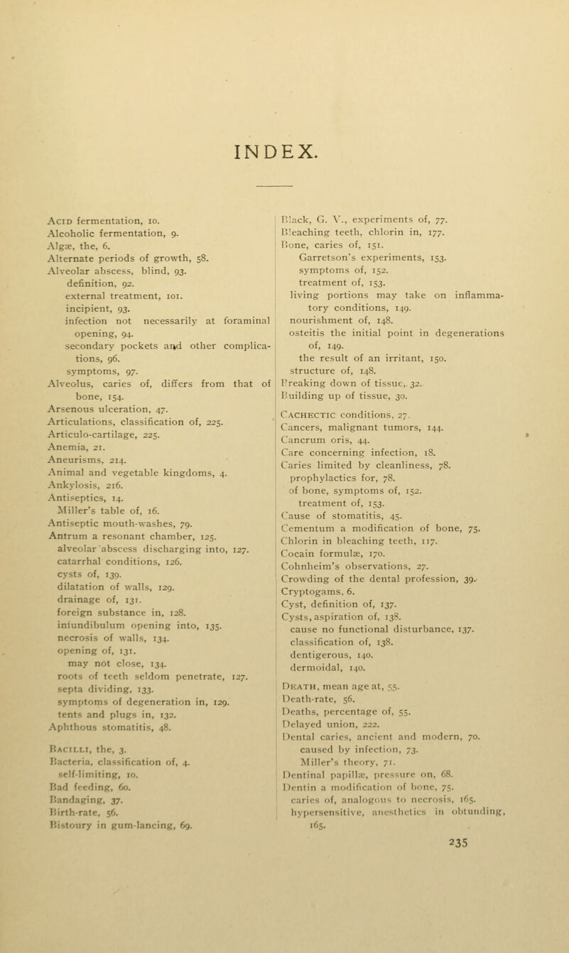 INDEX. Acid fermentation, lo. Alcoholic fermentation, 9. Algre, the, 6. Alternate periods of growth, 58. Alveolar abscess, blind, 93. definition, 92. external treatment, loi. incipient, 93. infection not necessarily at foraminal opening, 94. secondary pockets and other complica- tions, 96. symptoms, 97. Alveolus, caries of, differs from that of bone, 154. Arsenous ulceration, 47. Articulations, classification of, 225. Articulo-cartilage, 225. Anemia, 21. Aneurisms, 214. Animal and vegetable kingdoms, 4. Ankylosis, 216. Antiseptics, 14. Miller's table of, 16. Antiseptic mouth-washes, 79. Antrum a resonant chamber, 125. alveolar abscess discharging into, 127. catarrhal conditions, 126. cysts of, 139. dilatation of walls, 129. drainage of, 131. foreign substance in, 128. inlundibulum opening into, 135. necrosis of walls, 134. opening of, 131. may not close, 134. roots of teeth seldom penetrate, 127. septa dividing, 133. symptoms of degeneration in, 129. tents and plugs in, 132. Aphthous stomatitis, 48. Bacilli, the, 3. Bacteria, classification of, 4. self-limiting, 10. Bad feeding, 60. Bandaging, 37. Birth-rate, 56. Bistoury in gum-lancing, 69. B'.ack, G. \'., experiments of, 77. Bleaching teeth, chlorin in, 177. Bone, caries of, 151. Garretson's experiments, 153. symptoms of, 152. treatment of, 153. living portions may take on inflamma- tory conditions, 149. nourishment of, 148. osteitis the initial point in degenerations of, 149. the result of an irritant, 150. structure of, 148. I'reaking down of tissue,.32. Building up of tissue, 30. Cachectic conditions, 27. Cancers, malignant tumors, 144. Cancrum oris, 44. Care concerning infection, 18. Caries limited by cleanliness, 78. prophylactics for, 78. of bone, symptoms of, 152. treatment of, 153. Cause of stomatitis, 45. Cementum a modification of bone, 75. Chlorin in bleaching teeth, 117. Cocain formulje, 170. Cohnheim's observations, 27. Crowding of the dental profession, 39. Cryptogams, 6. Cyst, definition of, 137. Cysts, aspiration of, 13S. cause no functional disturbance, 137. classification of, 138. dentigerous, 140. dermoidal, 140. Dkath, mean age at, 55. Death-rate, 56. Deaths, percentage of, 55. Delayed union, 222. Dental caries, ancient and modern, 70. caused by infection, 73. Miller's theory, 71. Dentinal papilla-, pressure on, 68. Dentin a modification of bone, 75. caries of, analogous to necrosis, 165. hypersensitive, anesthetics in obtuiiding, 165.