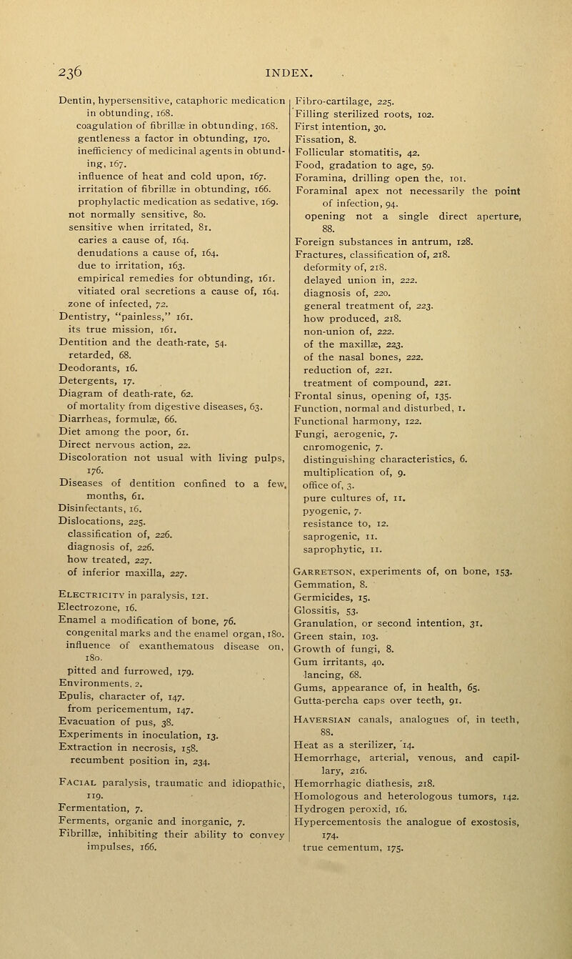 Dentin, hypersensitive, cataphoric medication in obtunding-, 168. coagulation of fibrillae in obtunding, 168. gentleness a factor in obtunding, 170. inefficiency of medicinal agents in obtund- ing, 167. influence of heat and cold upon, 167. irritation of fibrillae in obtunding, 166. prophylactic medication as sedative, 169. not normally sensitive, 80. sensitive when irritated, 81. caries a cause of, 164. denudations a cause of, 164. due to irritation, 163. empirical remedies for obtunding, 161. vitiated oral secretions a cause of, 164. zone of infected, -jz. Dentistry, painless, 161. its true mission, 161. Dentition and the death-rate, 54. retarded, 68. Deodorants, 16. Detergents, 17. Diagram of death-rate, 62. of mortality from digestive diseases, 63. Diarrheas, formulae, (>(>. Diet among the poor, 61. Direct nervous action, 22. Discoloration not usual with living pulps, 176. Diseases of dentition confined to a few, months, 61. Disinfectants, 16. Dislocations, 225. classification of, 226. diagnosis of, 226. how treated, 227. of inferior maxilla, 227. Electricity in paralysis, 121. Electrozone, 16. Enamel a modification of bone, ■;(). congenital marks and the enamel organ, 180. influence of exanthematous disease on, 180. pitted and furrowed, 179. Environments. 2. Epulis, character of, 147. from pericementum, 147. Evacuation of pus, 38. Experiments in inoculation, 13. Extraction in necrosis, 158. recumbent position in, 234. Facial paralysis, traumatic and idiopathic, 119. Fermentation, 7. Ferments, organic and inorganic, 7. Fibrillae, inhibiting their ability to convey impulses, 166. Fibro-cartilage, 225. Filling sterilized roots, 102. First intention, 30. Fissation, 8. Follicular stomatitis, 42. Food, gradation to age, 59. Foramina, drilling open the, 101. Foraminal apex not necessarily the point of infection, 94. opening not a single direct aperture, 88. Foreign substances in antrum, 128. Fractures, classification of, 218. deformity of, 218. delayed union in, 222. diagnosis of, 220. general treatment of, 223. how produced, 218. non-union of, 222. of the maxillae, 223. of the nasal bones, 222. reduction of, 221. treatment of compound, 221. Frontal sinus, opening of, 135. Function, normal and disturbed, i. Functional harmony, 122. Fungi, aerogenic, 7. cnromogenic, 7. distinguishing characteristics, 6. multiplication of, 9. office of, 3. pure cultures of, 11. pyogenic, 7. resistance to, 12. saprogenic, 11. saprophytic, 11. Garretson, experiments of, on bone, 153. Gemmation, 8. Germicides, 15. Glossitis, S3. Granulation, or second intention, 31. Green stain, 103. Growth of fungi, 8. Gum irritants, 40. ■lancing, 68. Gums, appearance of, in health, 65. Gutta-percha caps over teeth, 91. Haversian canals, analogues of, in teeth, 88. Heat as a sterilizer, '14. Hemorrhage, arterial, venous, and capil- lary, 216. Hemorrhagic diathesis, 218. Homologous and heterologous tumors, 142. Hydrogen peroxid, 16. Hypercementosis the analogue of exostosis, 174. true cementum, 175.