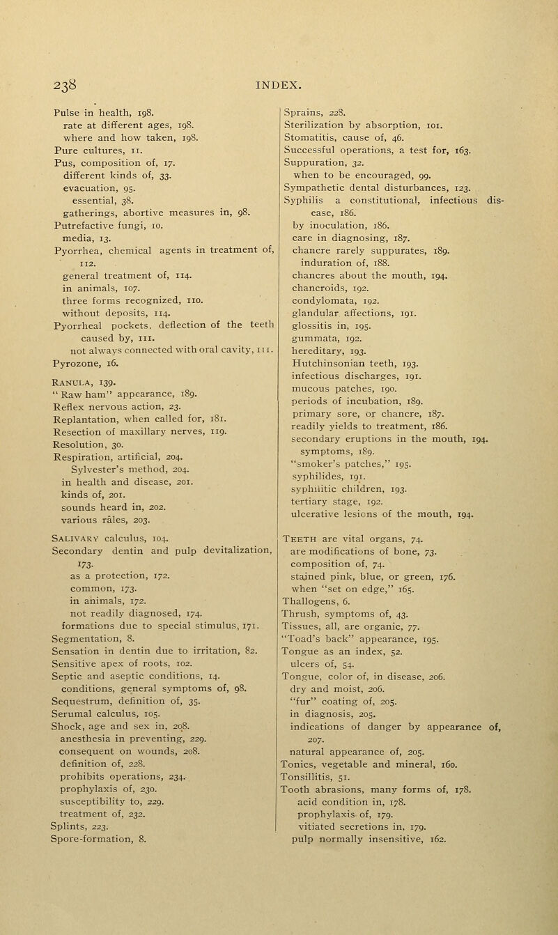 Pulse in health, 198. rate at different ages, igS. where and how taken, 198. Pure cultures, 11. Pus, composition of, 17. different kinds of, 33. evacuation, 95. essential, 38. gatherings, abortive measures in, 98. Putrefactive fungi, 10. media, 13. Pyorrhea, chemical agents in treatment of, 112. general treatment of, 114. in animals, 107. three forms recognized, no. without deposits, 114. Pyorrheal pockets, deflection of the teeth caused by, in. not always connected with oral cavity, 111. Pyrozone, 16. Ranula, 139.  Raw ham appearance, 189. Reflex nervous action, 23. Replantation, when called for, 181. Resection of maxillary nerves, 119. Resolution, 30. Respiration, artificial, 204. Sylvester's method, 204. in health and disease, 201. kinds of, 201. sounds heard in, 202. various rales, 203. Salivary calculus, 104. Secondary dentin and pulp devitalization, 173- as a protection, 172. common, 173. in animals, 172. not readily diagnosed, 174. formations due to special stimulus, 171. Segmentation, 8. Sensation in dentin due to irritation, 82. Sensitive apex of roots, 102. Septic and aseptic conditions, 14. conditions, general symptoms of, 98. Sequestrum, definition of, 35. Serumal calculus, 105. Shock, age and sex in, 208. anesthesia in preventing, 229. consequent on wounds, 208. definition of, 228. prohibits operations, 234. prophylaxis of, 230. susceptibility to, 229. treatment of, 232. Splints, 223. Spore-formation, 8. Sprains, 228. Sterilization by absorption, loi. Stomatitis, cause of, 46. Successful operations, a test for, 163. Suppuration, 32. when to be encouraged, 99. Sympathetic dental disturbances, 123. Syphilis a constitutional, infectious dis- ease, 186. by inoculation, 186. care in diagnosing, 187. chancre rarely suppurates, 189. induration of, 188. chancres about the mouth, 194. chancroids, 192. condylomata, 192. glandular affections, 191. glossitis in, 195. gummata, 192. hereditary, 193. Hutchinsonian teeth, 193. infectious discharges, 191. mucous patches, 190. periods of incubation, 189. primary sore, or chancre, 187. readily yields to treatment, 186. secondary eruptions in the mouth, 194. symptoms, 189. smoker's patches, 195. syphilides, 191. syphilitic children, 193. tertiary stage, 192. ulcerative lesions of the mouth, 194. Teeth are vital organs, 74. are modifications of bone, 73. composition of, 74. stained pink, blue, or green, 176. when set on edge, 165. Thallogens, 6. Thrush, symptoms of, 43. Tissues, all, are organic, yT. Toad's back appearance, 195. Tongue as an index, 52. ulcers of, 54. Tongue, color of, in disease, 206. dry and moist, 206. fur coating of, 205. in diagnosis, 205. indications of danger by appearance of, 207. natural appearance of, 205. Tonics, vegetable and mineral, 160. Tonsillitis, 51. Tooth abrasions, many forms of, 178. acid condition in, 178. prophylaxis of, 179. vitiated secretions in, 179. pulp normally insensitive, 162.