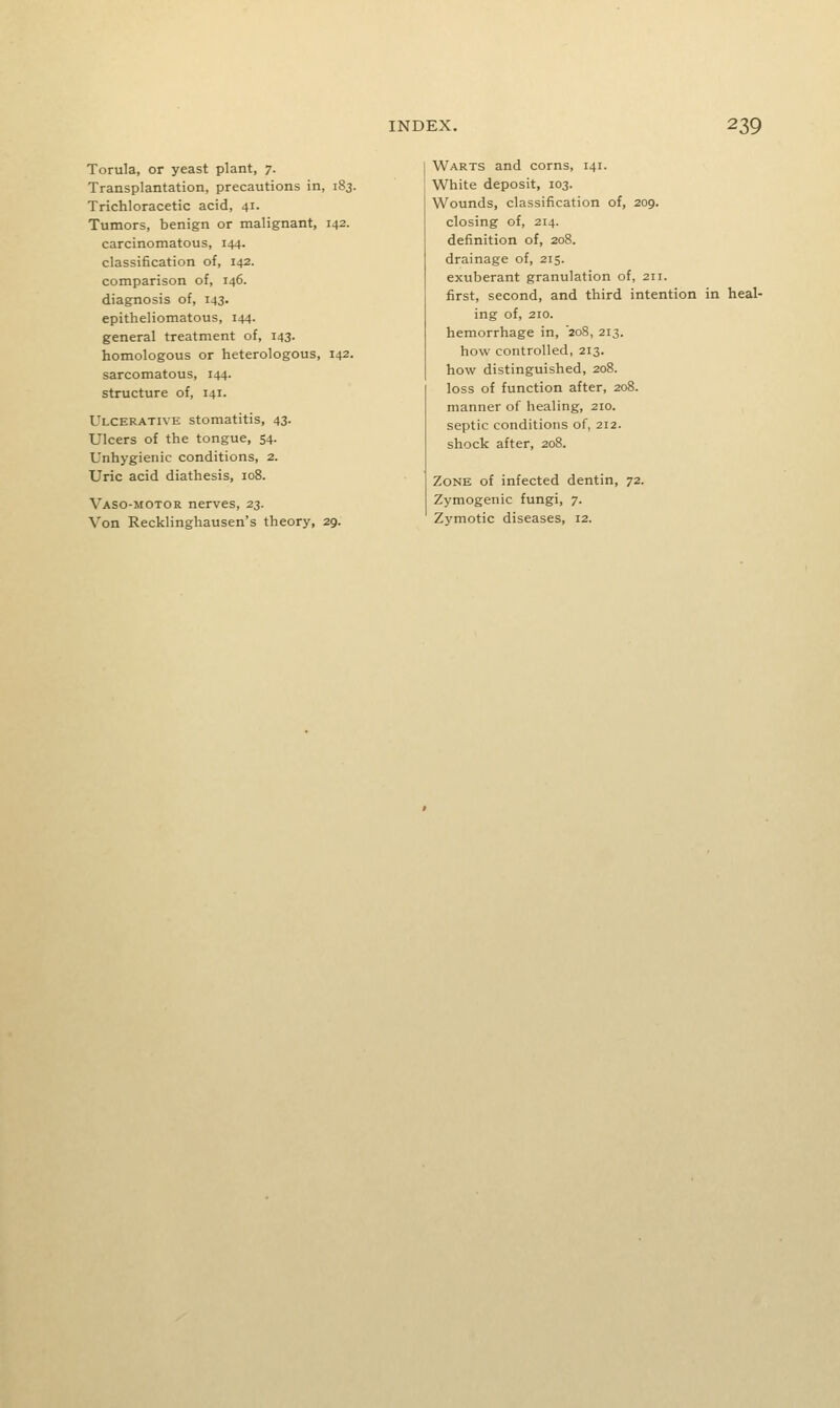 Torula, or yeast plant, 7. Transplantation, precautions in, 183. Trichloracetic acid, 41. Tumors, benign or malignant, 142. carcinomatous, 144. classification of, 142. comparison of, 146. diagnosis of, 143. epitheliomatous, 144. general treatment of, 143. homologous or heterologous, 142. sarcomatous, 144. structure of, 141. Ulcerative stomatitis, 43- Ulcers of the tongue, 54. Unhygienic conditions, 2. Uric acid diathesis, 108. Vaso-motor nerves, 23. Von Recklinghausen's theory, 29. Warts and corns, 141. White deposit, 103. Wounds, classification of, 209. closing of, 214. definition of, 208. drainage of, 215. exuberant granulation of, 211. first, second, and third intention in heal- ing of, 210. hemorrhage in, '208, 213. how controlled, 213. how distinguished, 208. loss of function after, 208. manner of healing, 210. septic conditions of, 212. shock after, 208. Zone of infected dentin, 72. Zymogenic fungi, 7. Zymotic diseases, 12.