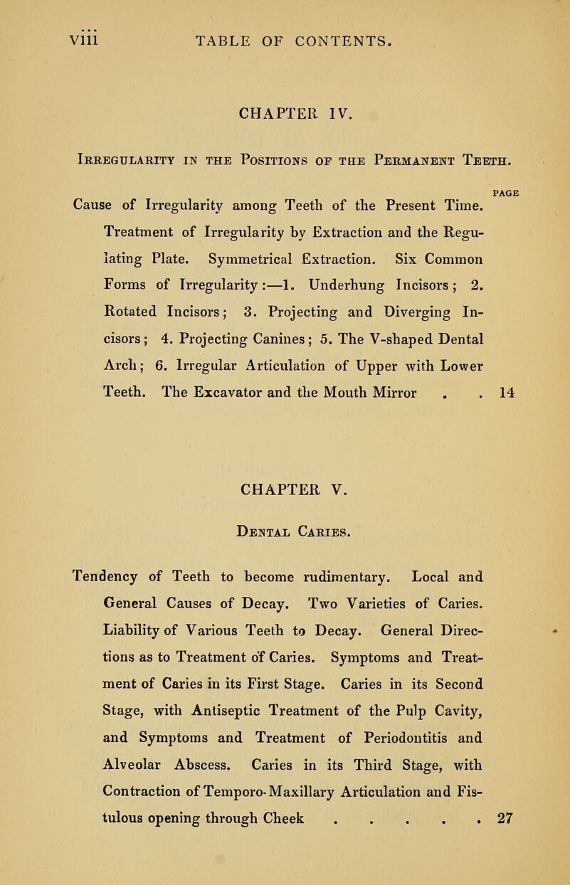 CHAPTER IV. Irregularity in the Positions of the Permanent Teeth. PAGE Cause of Irregularity among Teeth of the Present Time. Treatment of Irregularity by Extraction and the Regu- lating Plate. Symmetrical Extraction. Six Common Forms of Irregularity:—1. Underhung Incisors; 2. Rotated Incisors; 3. Projecting and Diverging In- cisors ; 4. Projecting Canines ; 5. The V-shaped Dental Arch; 6. Irregular Articulation of Upper with Lower Teeth. The Excavator and the Mouth Mirror . . 14 CHAPTER V. Dental Caries. Tendency of Teeth to become rudimentary. Local and General Causes of Decay. Two Varieties of Caries. Liability of Various Teeth to Decay. General Direc- tions as to Treatment of Caries. Symptoms and Treat- ment of Caries in its First Stage. Caries in its Second Stage, with Antiseptic Treatment of the Pulp Cavity, and Symptoms and Treatment of Periodontitis and Alveolar Abscess. Caries in its Third Stage, with Contraction of Temporo-Maxillary Articulation and Fis- tulous opening through Cheek 27