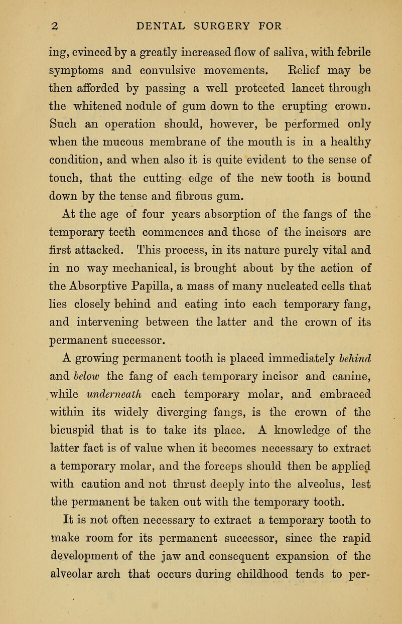 ing, evinced by a greatly increased flow of saliva, with febrile symptoms and convulsive movements. Belief may be then afforded by passing a well protected lancet through the whitened nodule of gum down to the erupting crown. Such an operation should, however, be performed only when the mucous membrane of the mouth is in a healthy condition, and when also it is quite evident to the sense of touch, that the cutting edge of the new tooth is bound down by the tense and fibrous gum. At the age of four years absorption of the fangs of the temporary teeth commences and those of the incisors are first attacked. This process, in its nature purely vital and in no way mechanical, is brought about by the action of the Absorptive Papilla, a mass of many nucleated cells that lies closely behind and eating into each temporary fang, and intervening between the latter and the crown of its permanent successor. A growing permanent tooth is placed immediately behind and beloiv the fang of each temporary incisor and canine, while underneath each temporary molar, and embraced within its widely diverging fangs, is the crown of the bicuspid that is to take its place. A knowledge of the latter fact is of value when it becomes necessary to extract a temporary molar, and the forceps should then be applied with caution and not thrust deeply into the alveolus, lest the permanent be taken out with the temporary tooth. It is not often necessary to extract a temporary tooth to make room for its permanent successor, since the rapid development of the jaw and consequent expansion of the alveolar arch that occurs during childhood tends to per-