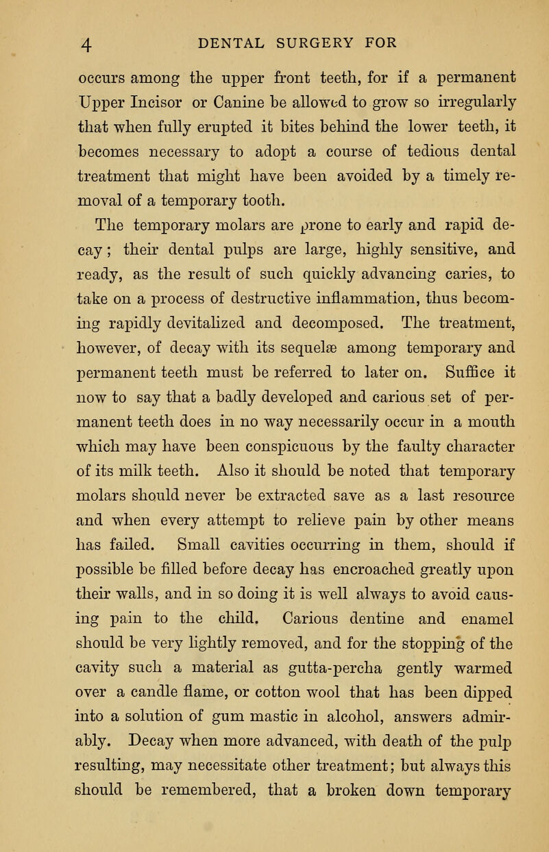 occurs among the upper front teeth, for if a permanent Upper Incisor or Canine be allowed to grow so irregularly that when fully erupted it bites behind the lower teeth, it becomes necessary to adopt a course of tedious dental treatment that might have been avoided by a timely re- moval of a temporary tooth. The temporary molars are prone to early and rapid de- cay ; their dental pulps are large, highly sensitive, and ready, as the result of such quickly advancing caries, to take on a j)rocess of destructive inflammation, thus becom- ing rapidly devitalized and decomposed. The treatment, however, of decay with its sequelae among temporary and permanent teeth must be referred to later on. Suffice it now to say that a badly developed and carious set of per- manent teeth does in no way necessarily occur in a mouth which may have been conspicuous by the faulty character of its milk teeth. Also it should be noted that temporary molars should never be extracted save as a last resource and when every attempt to relieve pain by other means has failed. Small cavities occurring in them, should if possible be filled before decay has encroached greatly upon their walls, and in so doing it is well always to avoid caus- ing pain to the child. Carious dentine and enamel should be very lightly removed, and for the stopping of the cavity such a material as gutta-percha gently warmed over a candle flame, or cotton wool that has been dipped into a solution of gum mastic in alcohol, answers admir- ably. Decay when more advanced, with death of the pulp resulting, may necessitate other treatment; but always this should be remembered, that a broken down temporary