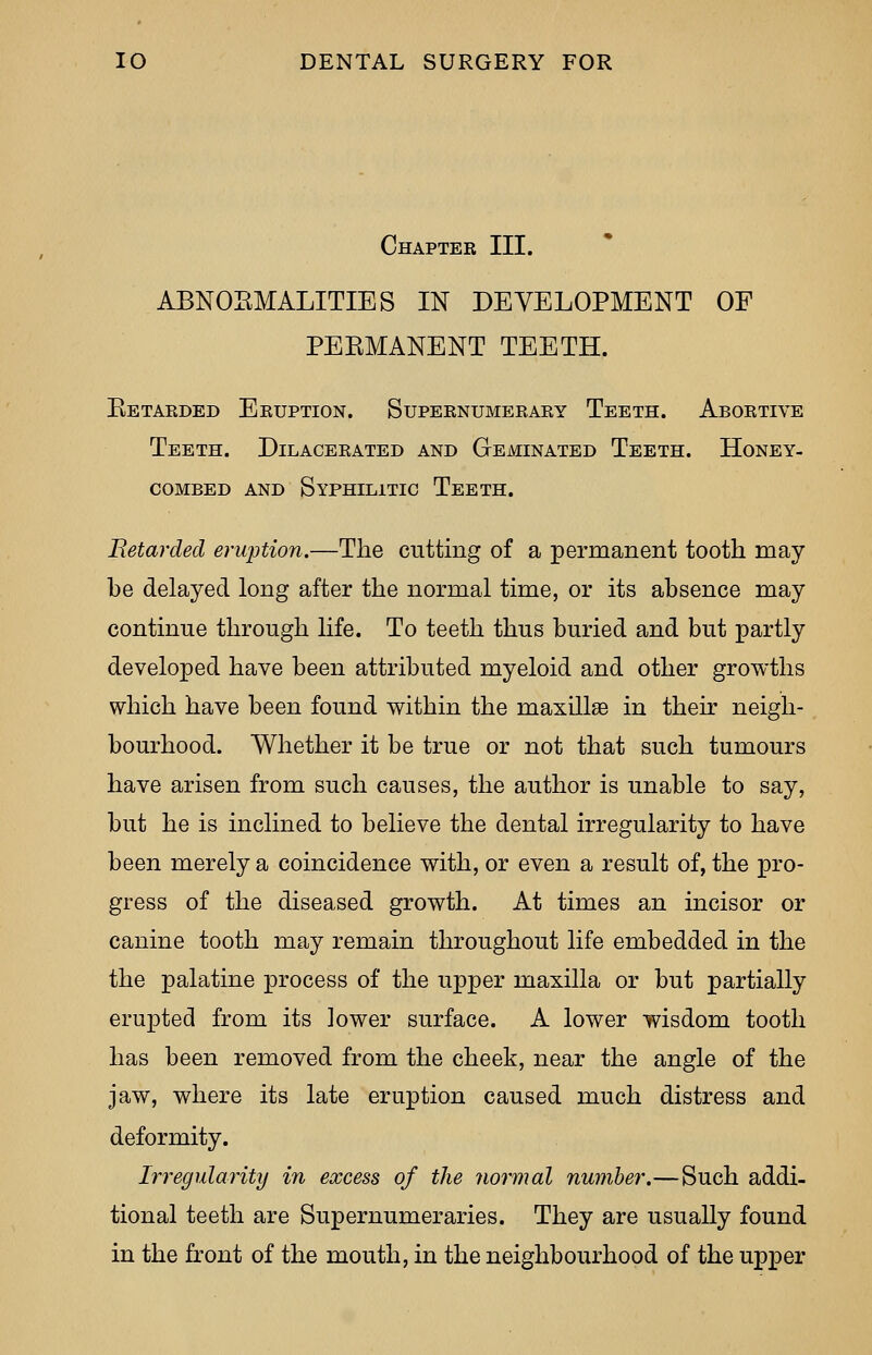 Chapter III. ABNORMALITIES IN DEVELOPMENT OF PERMANENT TEETH. Retarded Eruption. Supernumerary Teeth. Abortive Teeth. Dilacerated and Geminated Teeth. Honey- combed and Syphilitic Teeth. Retarded eruption.—The cutting of a permanent tooth may be delayed long after the normal time, or its absence may continue through life. To teeth thus buried and but partly developed have been attributed myeloid and other growths which have been found within the maxillae in their neigh- bourhood. Whether it be true or not that such tumours have arisen from such causes, the author is unable to say, but he is inclined to believe the dental irregularity to have been merely a coincidence with, or even a result of, the pro- gress of the diseased growth. At times an incisor or canine tooth may remain throughout life embedded in the the palatine process of the upper maxilla or but partially erupted from its lower surface. A lower wisdom tooth has been removed from the cheek, near the angle of the jaw, where its late eruption caused much distress and deformity. Irregularity in excess of the normal number.—Such addi- tional teeth are Supernumeraries. They are usually found in the front of the mouth, in the neighbourhood of the upper