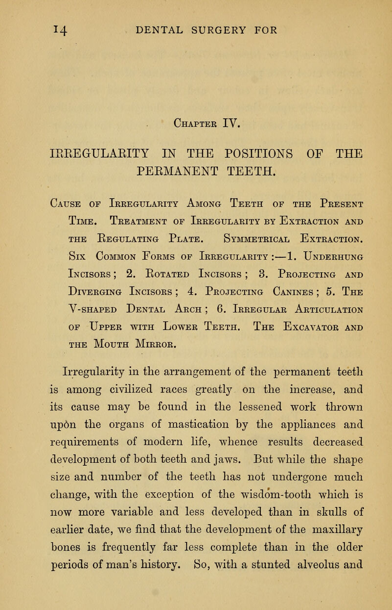 Chapter IV. IEKEGULABITY IN THE POSITIONS OF THE PEKMANENT TEETH. Cause of Irregularity Among Teeth of the Present Time. Treatment of Irregularity by Extraction and the eegulating plate. symmetrical extraction. Six Common Forms of Irregularity :—1. Underhung Incisors ; 2. Kotated Incisors ; 3. Projecting and Diverging Incisors ; 4. Projecting Canines ; 5. The V-shaped Dental Arch ; 6. Irregular Articulation of Upper with Lower Teeth. The Excavator and the Mouth Mirror. Irregularity in the arrangement of the permanent teeth is among civilized races greatly on the increase, and its cause may be found in the lessened work thrown up6n the organs of mastication by the appliances and requirements of modern life, whence results decreased development of both teeth and jaws. But while the shape size and number of the teeth has not undergone much change, with the exception of the wisdom-tooth which is now more variable and less developed than in skulls of earlier date, we find that the development of the maxillary bones is frequently far less complete than in the older periods of man's history. So, with a stunted alveolus and