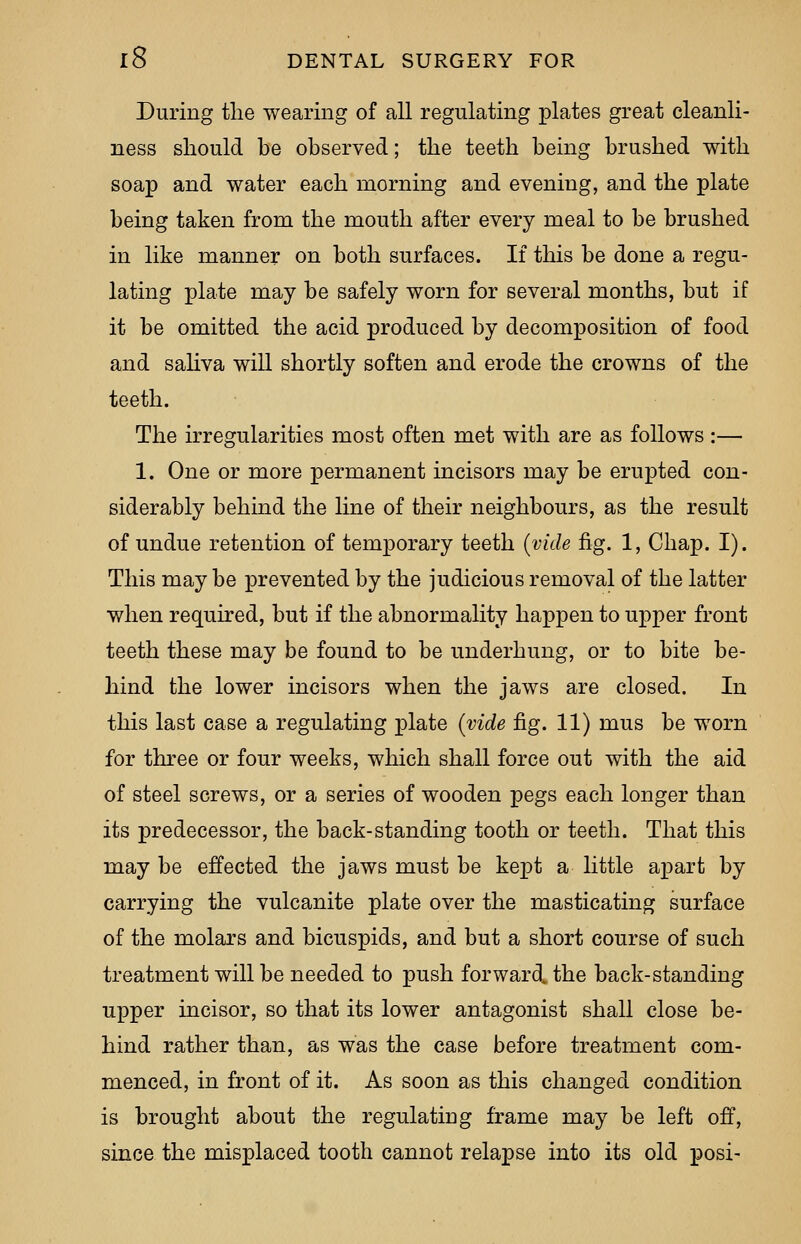 During the wearing of all regulating plates great cleanli- ness should be observed; the teeth being brushed with soap and water each morning and evening, and the plate being taken from the mouth after every meal to be brushed in like manner on both surfaces. If this be done a regu- lating plate may be safely worn for several months, but if it be omitted the acid produced by decomposition of food and saliva will shortly soften and erode the crowns of the teeth. The irregularities most often met with are as follows :— 1. One or more permanent incisors may be erupted con- siderably behind the line of their neighbours, as the result of undue retention of temporary teeth (vide fig. 1, Chap. I). This may be prevented by the judicious removal of the latter when required, but if the abnormality happen to upper front teeth these may be found to be underhung, or to bite be- hind the lower incisors when the jaws are closed. In this last case a regulating plate (vide fig. 11) mus be worn for three or four weeks, which shall force out with the aid of steel screws, or a series of wooden pegs each longer than its predecessor, the back-standing tooth or teeth. That this may be effected the jaws must be kept a little apart by carrying the vulcanite plate over the masticating surface of the molars and bicuspids, and but a short course of such treatment will be needed to push forward, the back-standing upper incisor, so that its lower antagonist shall close be- hind rather than, as was the case before treatment com- menced, in front of it. As soon as this changed condition is brought about the regulating frame may be left off, since the misplaced tooth cannot relapse into its old posi-