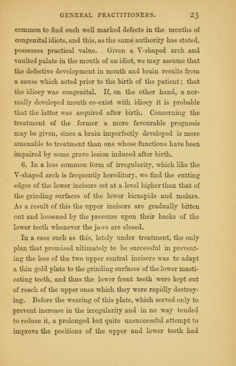 common to find such well marked defects in the mouths of congenital idiots, and this, as the same authority ha- si : i, possesses practical value. Given a V-shaped arch and vaulted palate in the mouth of an idiot, we may assume that the defective development in mouth and brain results from a cause which acted prior to the birth of the patient; that the idiocy was congenital. If, on the other hand, a nor- mally developed mouth co-exist with idiocy it is probable that the latter was acquired after birth. Concerning the treatment of the former a more favourable prognosis may be given, since a brain imperfectly developed is more amenable to treatment than one whose functions have been impaired by some grave lesion induced after birth. 6. In a less common fomi of irregularity, which like the Y-shaped arch is frequently hereditary, we find the cutting edges of the lower incisors set at a level higher than that of the grinding surfaces of the lower bicuspids and molars. Ab a result of this the upper incisors are gradually bitten out and loosened by the pressure upon their backs of the lower teeth whenever the jaws are closed. In a case such as this. lately under treatment, the only plan that promised ultimately to be successful in prevent- ing the loss of the two upper central incisors was to adapt a thin gold plate to the grinding surfaces of the lower masti- cating teeth, and thus the lower front teeth were kept out of reach of the upper ones which they were rapidly destroy- ing. Before the wearing of this plate, which served only to prevent increase in the irregularity and in no way tended to reduce it. a prolonged but quite unsuccessful attempt to improve the positions of the upper and lower teeth had