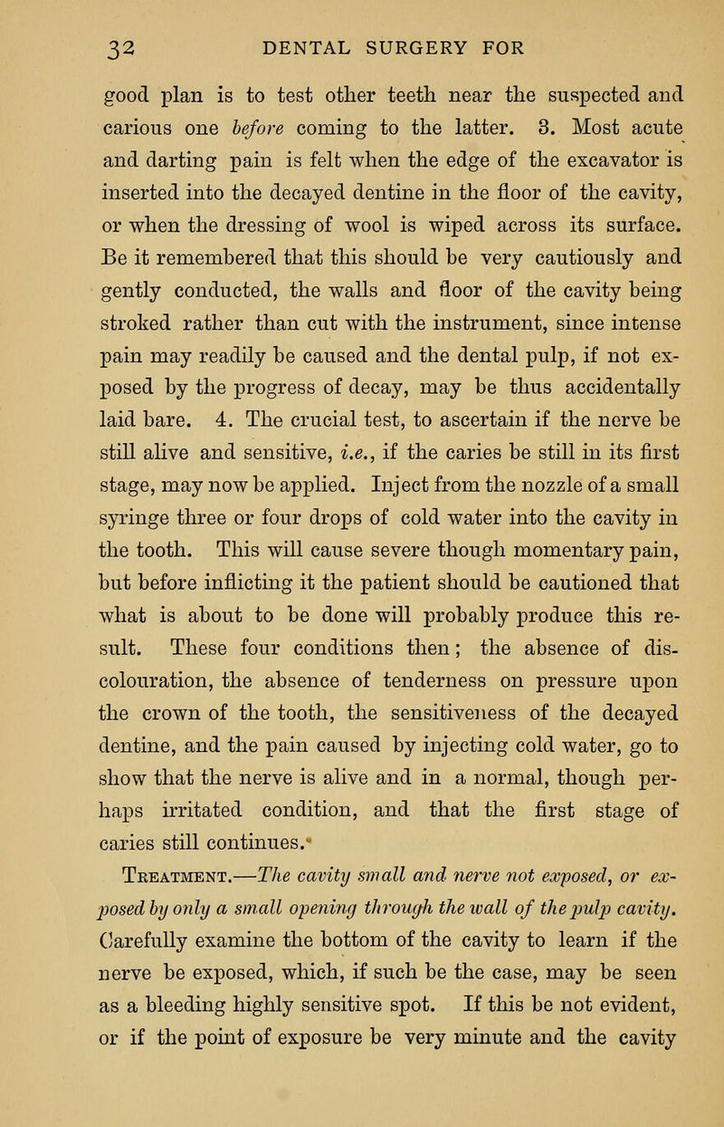 good plan is to test other teeth near the suspected and carious one before coming to the latter. 3. Most acute and darting pain is felt when the edge of the excavator is inserted into the decayed dentine in the floor of the cavity, or when the dressing of wool is wiped across its surface. Be it remembered that this should be very cautiously and gently conducted, the walls and floor of the cavity being stroked rather than cut with the instrument, since intense pain may readily be caused and the dental pulp, if not ex- posed by the progress of decay, may be thus accidentally laid bare. 4. The crucial test, to ascertain if the nerve be still alive and sensitive, i.e., if the caries be still in its first stage, may now be applied. Inject from the nozzle of a small syringe three or four drops of cold water into the cavity in the tooth. This will cause severe though momentary pain, but before inflicting it the patient should be cautioned that what is about to be done will probably produce this re- sult. These four conditions then; the absence of dis- colouration, the absence of tenderness on pressure upon the crown of the tooth, the sensitiveness of the decayed dentine, and the pain caused by injecting cold water, go to show that the nerve is alive and in a normal, though per- haps irritated condition, and that the first stage of caries still continues.* Tkeatment.—The cavity small and nerve not exposed, or ex- posed by only a small opening through the wall of thejjuljj cavity. Carefully examine the bottom of the cavity to learn if the nerve be exposed, which, if such be the case, may be seen as a bleeding highly sensitive spot. If this be not evident, or if the point of exposure be very minute and the cavity