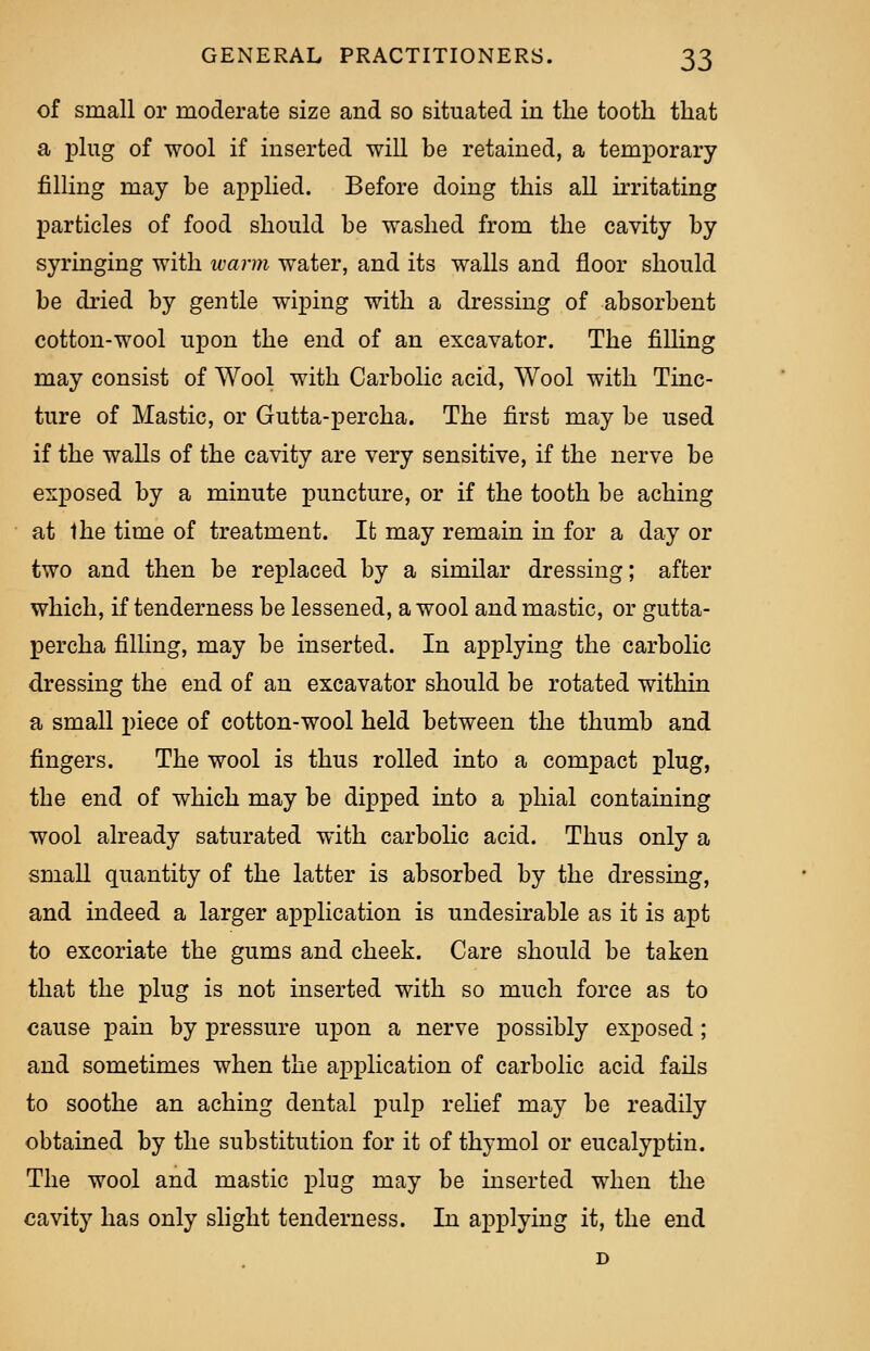 of small or moderate size and so situated in the tooth that a plug of wool if inserted will be retained, a temporary filling may be applied. Before doing this all irritating particles of food should be washed from the cavity by syringing with warm water, and its walls and floor should be dried by gentle wiping with a dressing of absorbent cotton-wool upon the end of an excavator. The filling may consist of Wool with Carbolic acid, Wool with Tinc- ture of Mastic, or Gutta-percha. The first may be used if the walls of the cavity are very sensitive, if the nerve be exposed by a minute puncture, or if the tooth be aching at Ihe time of treatment. It may remain in for a day or two and then be replaced by a similar dressing; after which, if tenderness be lessened, a wool and mastic, or gutta- percha filling, may be inserted. In applying the carbolic dressing the end of an excavator should be rotated within a small piece of cotton-wool held between the thumb and fingers. The wool is thus rolled into a compact plug, the end of which may be dipped into a phial containing wool already saturated with carbolic acid. Thus only a small quantity of the latter is absorbed by the dressing, and indeed a larger application is undesirable as it is apt to excoriate the gums and cheek. Care should be taken that the plug is not inserted with so much force as to cause pain by pressure upon a nerve possibly exposed; and sometimes when the application of carbolic acid fails to soothe an aching dental pulp relief may be readily obtained by the substitution for it of thymol or eucalyptin. The wool and mastic plug may be inserted when the cavity has only slight tenderness. In applying it, the end D