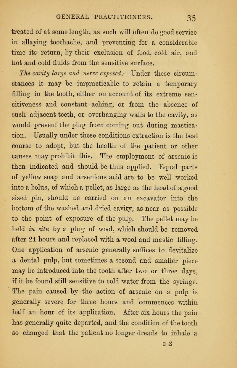 treated of at some length, as such will often do good service in allaying toothache, and preventing for a considerable time its return, by their exclusion of food, cold air, and hot and cold fluids from the sensitive surface. The cavity large and nerve exposed.—Under these circum- stances it may be impracticable to retain a temporary filling in the tooth, either on account of its extreme sen- sitiveness and constant aching, or from the absence of such adjacent teeth, or overhanging walls to the cavity, as would prevent the plug from coming out during mastica- tion. Usually under these conditions extraction is the best course to adopt, but the health of the patient or other causes may prohibit this. The employment of arsenic is then indicated and should be thus applied. Equal parts of yellow soap and arsenious acid are to be well worked into a bolus, of which a pellet, as large as the head of a good sized pin, should be carried on an excavator into the bottom of the washed and dried cavity, as near as jjo-ssible to the point of exposure of the pulp. The pellet may be held in situ by a plug of wool, which should be removed after 24 hours and replaced with a wool and mastic filling. One application of arsenic generally suffices to devitalize a dental pulp, but sometimes a second and smaller piece may be introduced into the tooth after two or three days, if it be found still sensitive to cold water from the syringe. The pain caused by the action of arsenic on a pulp is generally severe for three hours and commences within half an hour of its application. After six hours the pain has generally quite departed, and the condition of the tooth so changed that the patient no longer dreads to inhale a d2