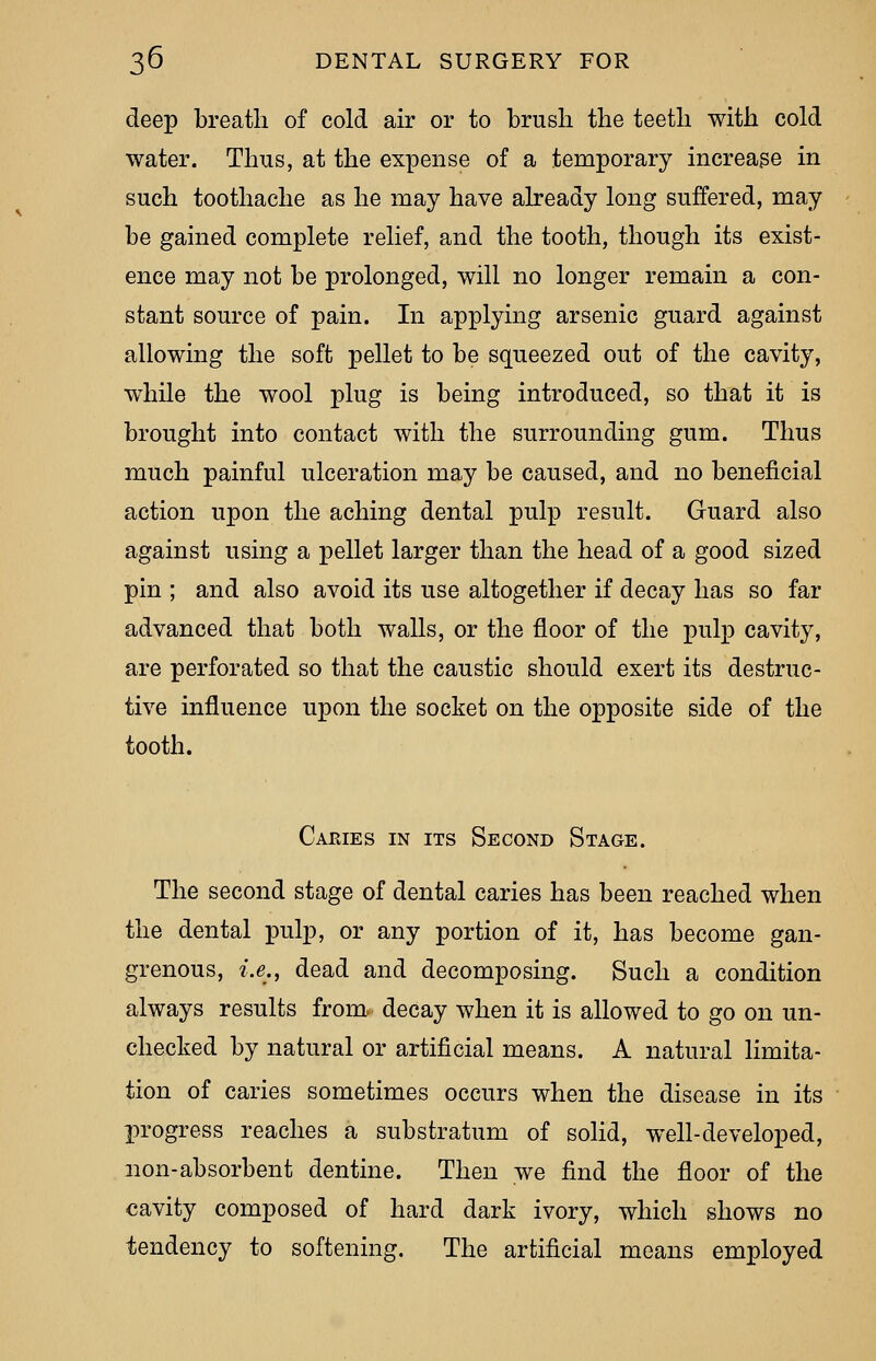 deep breath of cold air or to brush the teeth with cold water. Thus, at the expense of a temporary increase in such toothache as he may have already long suffered, may be gained complete relief, and the tooth, though its exist- ence may not be prolonged, will no longer remain a con- stant source of pain. In applying arsenic guard against allowing the soft pellet to be squeezed out of the cavity, while the wool plug is being introduced, so that it is brought into contact with the surrounding gum. Thus much painful ulceration may be caused, and no beneficial action upon the aching dental pulp result. Guard also against using a pellet larger than the head of a good sized pin ; and also avoid its use altogether if decay has so far advanced that both walls, or the floor of the pulp cavity, are perforated so that the caustic should exert its destruc- tive influence upon the socket on the opposite side of the tooth. Caries in its Second Stage. The second stage of dental caries has been reached when the dental pulp, or any portion of it, has become gan- grenous, i.e., dead and decomposing. Such a condition always results from, decay when it is allowed to go on un- checked by natural or artificial means. A natural limita- tion of caries sometimes occurs when the disease in its progress reaches a substratum of solid, well-developed, non-absorbent dentine. Then we find the floor of the cavity composed of hard dark ivory, which shows no tendency to softening. The artificial means employed