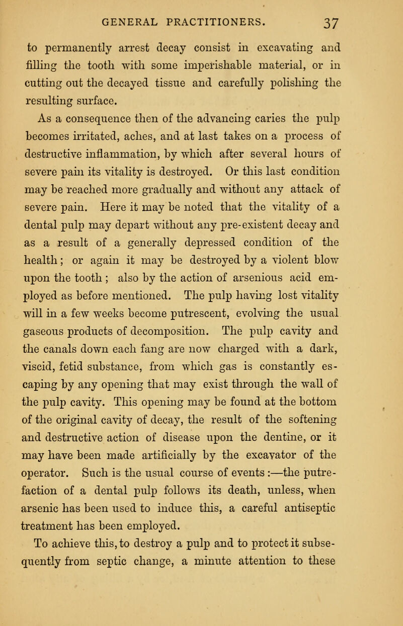 to permanently arrest decay consist in excavating and filling the tooth with some imperishable material, or in cutting out the decayed tissue and carefully polishing the resulting surface. As a consequence then of the advancing caries the pulp becomes irritated, aches, and at last takes on a process of destructive inflammation, by which after several hours of severe pahi its vitality is destroyed. Or this last condition may be reached more gradually and without any attack of severe pain. Here it may be noted that the vitality of a dental pulp may depart without any pre-existent decay and as a result of a generally depressed condition of the health; or again it may be destroyed by a violent blow upon the tooth ; also by the action of arsenious acid em- ployed as before mentioned. The pulp having lost vitality will in a few weeks become putrescent, evolving the usual gaseous products of decomposition. The pulp cavity and the canals down each fang are now charged with a dark, viscid, fetid substance, from which gas is constantly es- caping by any opening that may exist through the wall of the pulp cavity. This opening may be found at the bottom of the original cavity of decay, the result of the softening and destructive action of disease upon the dentine, or it may have been made artificially by the excavator of the operator. Such is the usual course of events :—the putre- faction of a dental pulp follows its death, unless, when arsenic has been used to induce this, a careful antiseptic treatment has been employed. To achieve this, to destroy a pulp and to protect it subse- quently from septic change, a minute attention to these