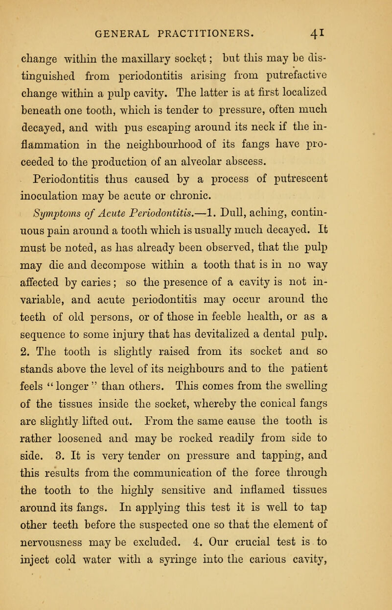 change within the maxillary socket; but this may he dis- tinguished from periodontitis arising from putrefactive change within a pulp cavity. The latter is at first localized beneath one tooth, which is tender to pressure, often much decayed, and with pus escaping around its neck if the in- flammation in the neighbourhood of its fangs have pro- ceeded to the production of an alveolar abscess. Periodontitis thus caused by a process of putrescent inoculation may be acute or chronic. Symptoms of Acute Periodontitis.—1. Dull, aching, contin- uous pain around a tooth which is usually much decayed. It must be noted, as has already been observed, that the pulp may die and decompose within a tooth that is in no way affected by caries; so the presence of a cavity is not in- variable, and acute periodontitis may occur around the teeth of old persons, or of those in feeble health, or as a sequence to some injury that has devitalized a dental pulp. 2. The tooth is slightly raised from its socket and so stands above the level of its neighbours and to the patient feels  longer  than others. This comes from the swelling of the tissues inside the socket, whereby the conical fangs are slightly lifted out. From the same cause the tooth is rather loosened and may be rocked readily from side to side. 3. It is very tender on pressure and tapping, and this results from the communication of the force through the tooth to the highly sensitive and inflamed tissues around its fangs. In applying this test it is well to tap other teeth before the suspected one so that the element of nervousness may be excluded. 4. Our crucial test is to inject cold water with a syringe into the carious cavity,