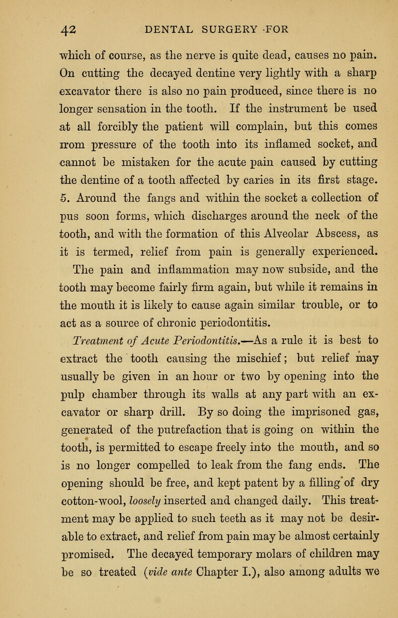 which of course, as the nerve is quite dead, causes no pain. On cutting the decayed dentine very lightly with a sharp excavator there is also no pain produced, since there is no longer sensation in the tooth. If the instrument be used at all forcibly the patient will complain, but this comes irom pressure of the tooth into its inflamed socket, and cannot be mistaken for the acute pain caused by cutting the dentine of a tooth affected by caries in its first stage. 5. Around the fangs and within the socket a collection of pus soon forms, which discharges around the neck of the tooth, and with the formation of this Alveolar Abscess, as it is termed, relief from pain is generally experienced. The pain and inflammation may now subside, and the tooth may become fairly firm again, but while it remains in the mouth it is likely to cause again similar trouble, or to act as a source of chronic periodontitis. Treatment of Acute Periodontitis.—As a rule it is best to extract the tooth causing the mischief; but relief may usually be given in an hour or two by opening into the pulp chamber through its walls at any part with an ex- cavator or sharp drill. By so doing the imprisoned gas, generated of the putrefaction that is going on within the tooth, is permitted to escape freely into the mouth, and so is no longer compelled to leak from the fang ends. The opening should be free, and kept patent by a filling'of dry cotton-wool, loosely inserted and changed daily. This treat- ment may be applied to such teeth as it may not be desir- able to extract, and relief from pain may be almost certainly promised. The decayed temporary molars of children may be so treated (vide ante Chapter I.), also among adults we