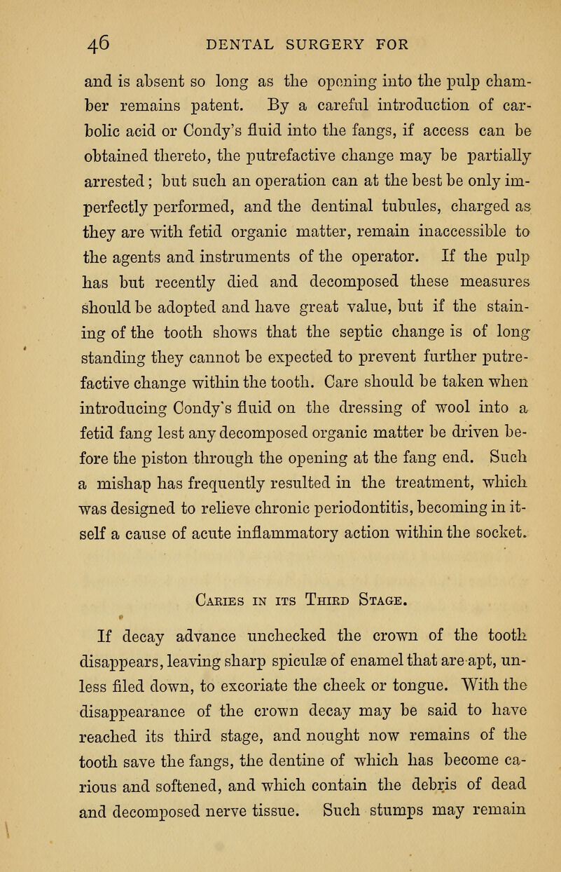 and is absent so long as the opening into the pulp cham- ber remains patent. By a careful introduction of car- bolic acid or Condy's fluid into the fangs, if access can be obtained thereto, the putrefactive change may be partially arrested; but such an operation can at the best be only im- perfectly performed, and the dentinal tubules, charged as they are with fetid organic matter, remain inaccessible to the agents and instruments of the operator. If the pulp has but recently died and decomposed these measures should be adopted and have great value, but if the stain- ing of the tooth shows that the septic change is of long standing they cannot be expected to prevent further putre- factive change within the tooth. Care should be taken when introducing Condy's fluid on the dressing of wool into a fetid fang lest any decomposed organic matter be driven be- fore the piston through the opening at the fang end. Such a mishap has frequently resulted in the treatment, which was designed to relieve chronic periodontitis, becoming in it- self a cause of acute inflammatory action within the socket. Caries in its Third Stage. If decay advance unchecked the crown of the tooth disappears, leaving sharp spicule of enamel that are apt, un- less filed down, to excoriate the cheek or tongue. With the disappearance of the crown decay may be said to have reached its third stage, and nought now remains of the tooth save the fangs, the dentine of which has become ca- rious and softened, and which contain the debris of dead and decomposed nerve tissue. Such stumps may remain