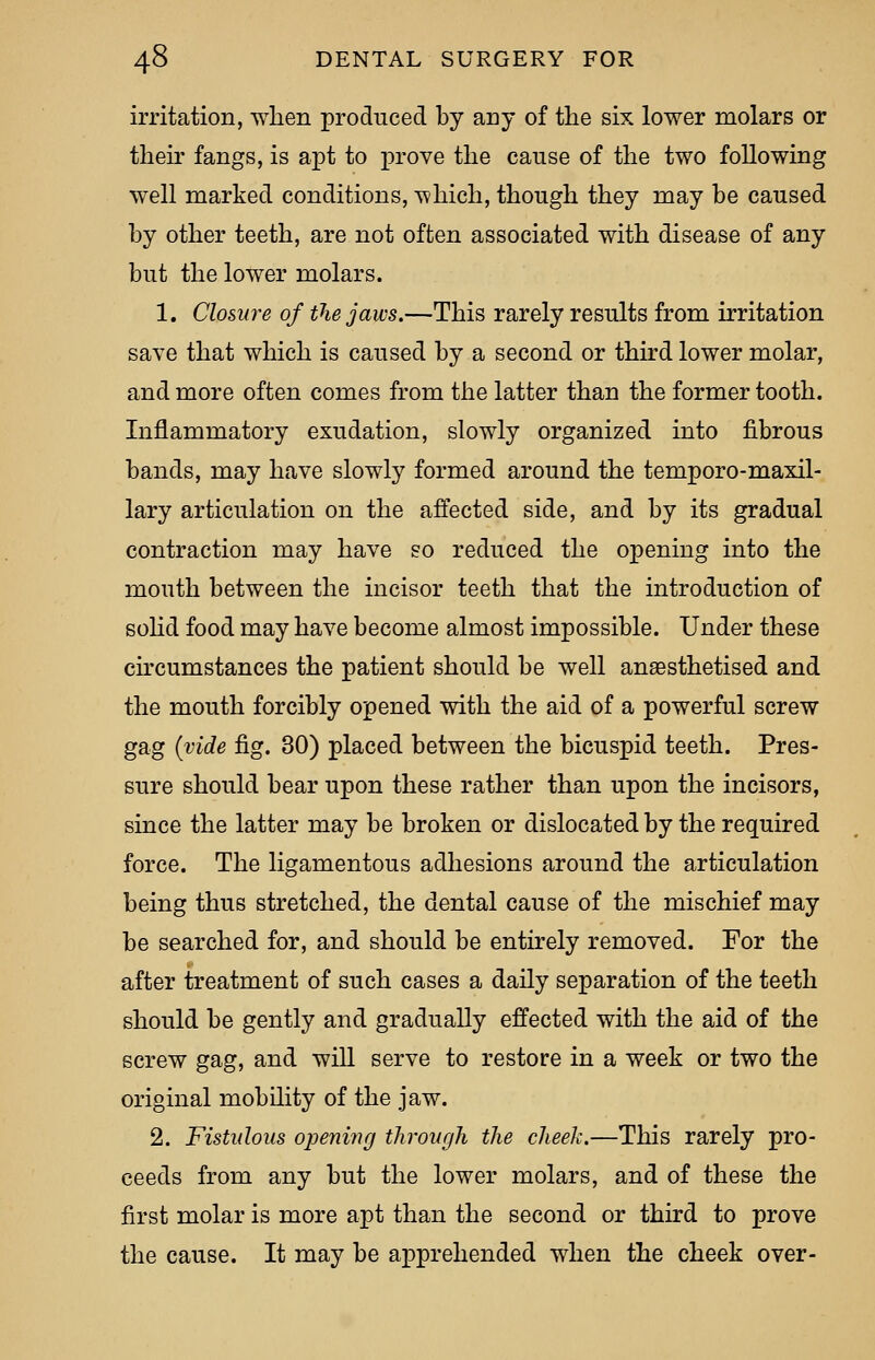 irritation, when produced by any of the six lower molars or their fangs, is apt to prove the cause of the two following well marked conditions, which, though they may be caused by other teeth, are not often associated with disease of any but the lower molars. 1. Closure of the jaws.—This rarely results from irritation save that which is caused by a second or third lower molar, and more often comes from the latter than the former tooth. Inflammatory exudation, slowly organized into fibrous bands, may have slowly formed around the temporo-maxil- lary articulation on the affected side, and by its gradual contraction may have so reduced the opening into the mouth between the incisor teeth that the introduction of solid food may have become almost impossible. Under these circumstances the patient should be well anaesthetised and the mouth forcibly opened with the aid of a powerful screw gag (vide fig. 30) placed between the bicuspid teeth. Pres- sure should bear upon these rather than upon the incisors, since the latter may be broken or dislocated by the required force. The ligamentous adhesions around the articulation being thus stretched, the dental cause of the mischief may be searched for, and should be entirely removed. For the after treatment of such cases a daily separation of the teeth should be gently and gradually effected with the aid of the screw gag, and will serve to restore in a week or two the original mobility of the jaw. 2. Fistulous opening through the cheek.—This rarely pro- ceeds from any but the lower molars, and of these the first molar is more apt than the second or third to prove the cause. It may be apprehended when the cheek over-