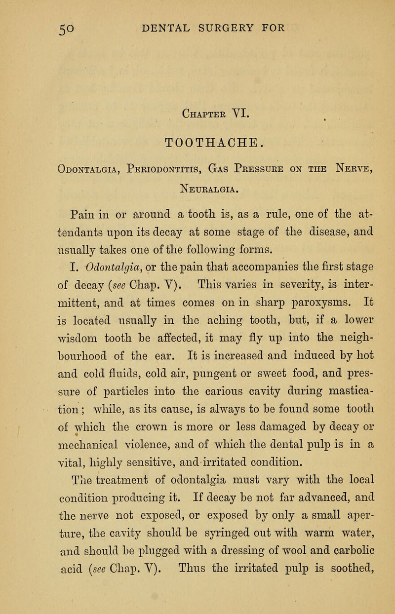 Chapter VI. TOOTHACHE. Odontalgia, Periodontitis, Gas Pressure on the Nerve, Neuralgia. Pain in or around a tooth is, as a rule, one of the at- tendants upon its decay at some stage of the disease, and usually takes one of the following forms. I. Odontalgia, or the pain that accompanies the first stage of decay (see Chap. V). This varies in severity, is inter- mittent, and at times comes on in sharp paroxysms. It is located usually in the aching tooth, but, if a lower wisdom tooth be affected, it may fly up into the neigh- bourhood of the ear. It is increased and induced by hot and cold fluids, cold air, pungent or sweet food, and pres- sure of particles into the carious cavity during mastica- tion ; while, as its cause, is always to be found some tooth of which the crown is more or less damaged by decay or mechanical violence, and of which the dental pulp is in a vital, highly sensitive, and irritated condition. The treatment of odontalgia must vary with the local condition producing it. If decay be not far advanced, and the nerve not exposed, or exposed by only a small aper- ture, the cavity should be syringed out with warm water, and should be x^lugged with a dressing of wool and carbolic acid (see Chap. Y). Thus the irritated pulp is soothed,